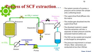 19
• The system consists of a pump, a
pressure cell to contain the sample
and a collecting vessel.
• The supercritical fluid diffuses into
the matrix
• The analyte gets dissolved into the
supercritical fluid
• The dissolved material is swept
from the extraction cell into a
separator at lower pressure and the
extracted material settles out.
• The CO2 can be cooled and recycled
or discharged to atmosphere.
• The pressure requirement is at least
74 bars. Most extractions are
conducted at less than 350 bar.
Process of SCF extraction…
 