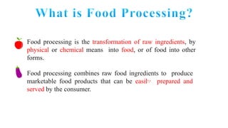 Food processing is the transformation of raw ingredients, by
physical or chemical means into food, or of food into other
forms.
Food processing combines raw food ingredients to produce
marketable food products that can be easily prepared and
served by the consumer.
 