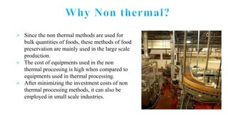  Since the non thermal methods are used for
bulk quantities of foods, these methods of food
preservation are mainly used in the large scale
production.
 The cost of equipments used in the non
thermal processing is high when compared to
equipments used in thermal processing.
 After minimizing the investment costs of non
thermal processing methods, it can also be
employed in small scale industries.
 