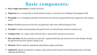 Power supply and control: It controls the power.
Magnetron: It is a vacuum tube in which electrical energy is converted to an oscillating electromagnetic field.
Waveguide: It is a rectangular metal tube which directs the microwaves generated from the magnetron to the cooking
cavity.
Stirrer: Distribute microwaves from the waveguide and allow more uniform heating of food.
Turntable: It rotates the food products through the fixed hot and cold spots inside the cooking cavity.
Cooking cavity: It is a space inside which the food is heated when exposed to microwaves
Door and choke:The door and choke are specially engineered that they prevent microwaves from leaking through
the gap between the door and the cooking cavity
Materials: Plastic containers, high density polyethylene, papers and boards.
Application: baking, concentration, cooking, curing, drying, finish drying, freeze drying, pasteurizing, sterilizing,
tempering and thawing.
 