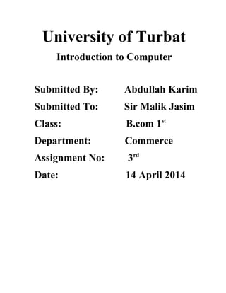 University of Turbat 
Introduction to Computer 
Submitted By: Abdullah Karim 
Submitted To: Sir Malik Jasim 
Class: B.com 1st 
Department: Commerce 
Assignment No: 3rd 
Date: 14 April 2014 
 
