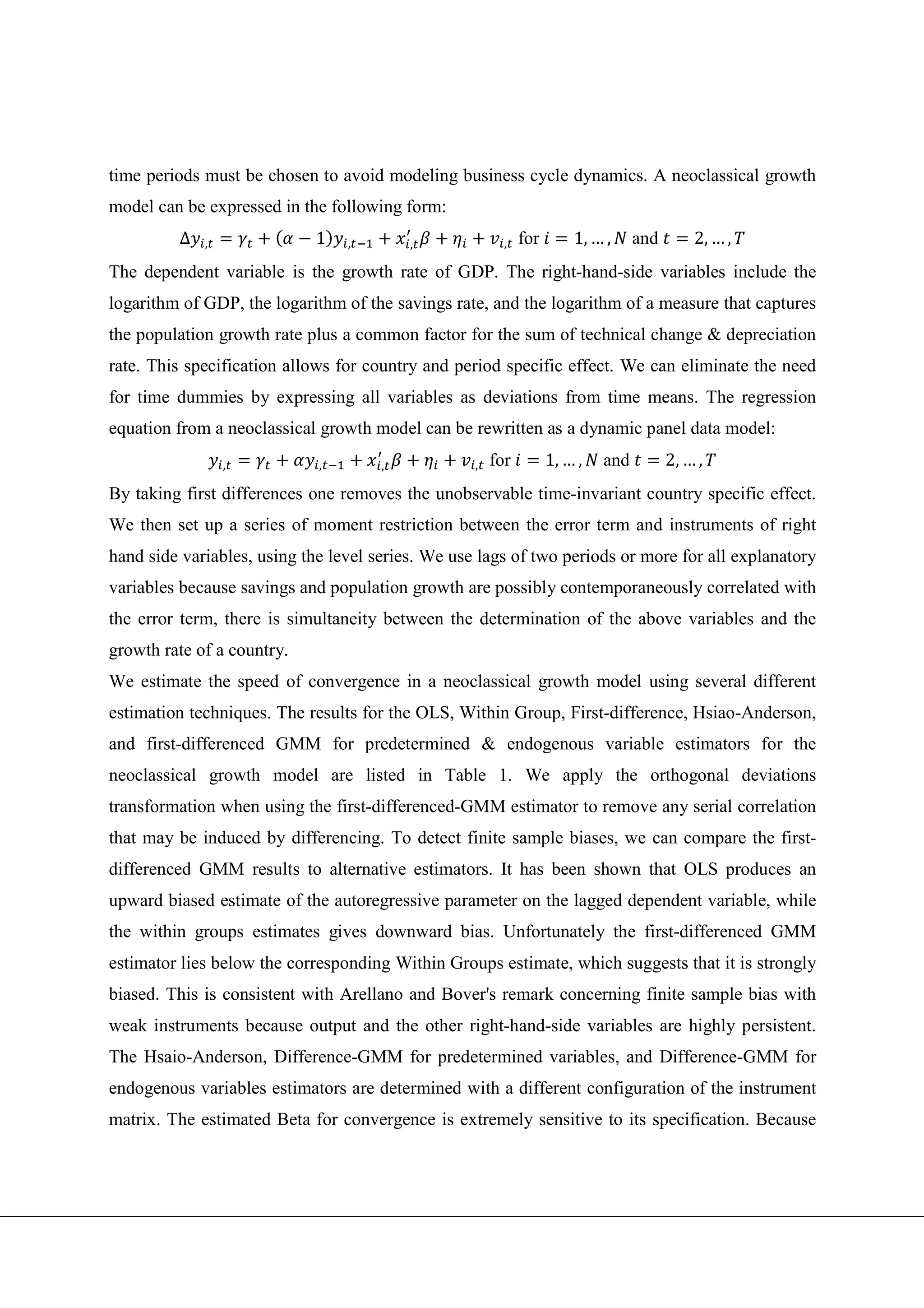 time periods must be chosen to avoid modeling business cycle dynamics. A neoclassical growth
model can be expressed in the following form:
         ∆   ,              1    ,        ,              ,   for       1, … ,     and       2, … ,
The dependent variable is the growth rate of GDP. The right-hand-side variables include the
logarithm of GDP, the logarithm of the savings rate, and the logarithm of a measure that captures
the population growth rate plus a common factor for the sum of technical change & depreciation
rate. This specification allows for country and period specific effect. We can eliminate the need
for time dummies by expressing all variables as deviations from time means. The regression
equation from a neoclassical growth model can be rewritten as a dynamic panel data model:
                 ,           ,        ,            ,   for         1, … ,   and         2, … ,
By taking first differences one removes the unobservable time-invariant country specific effect.
We then set up a series of moment restriction between the error term and instruments of right
hand side variables, using the level series. We use lags of two periods or more for all explanatory
variables because savings and population growth are possibly contemporaneously correlated with
the error term, there is simultaneity between the determination of the above variables and the
growth rate of a country.
We estimate the speed of convergence in a neoclassical growth model using several different
estimation techniques. The results for the OLS, Within Group, First-difference, Hsiao-Anderson,
and first-differenced GMM for predetermined & endogenous variable estimators for the
neoclassical growth model are listed in Table 1. We apply the orthogonal deviations
transformation when using the first-differenced-GMM estimator to remove any serial correlation
that may be induced by differencing. To detect finite sample biases, we can compare the first-
differenced GMM results to alternative estimators. It has been shown that OLS produces an
upward biased estimate of the autoregressive parameter on the lagged dependent variable, while
the within groups estimates gives downward bias. Unfortunately the first-differenced GMM
estimator lies below the corresponding Within Groups estimate, which suggests that it is strongly
biased. This is consistent with Arellano and Bover's remark concerning finite sample bias with
weak instruments because output and the other right-hand-side variables are highly persistent.
The Hsaio-Anderson, Difference-GMM for predetermined variables, and Difference-GMM for
endogenous variables estimators are determined with a different configuration of the instrument
matrix. The estimated Beta for convergence is extremely sensitive to its specification. Because
 