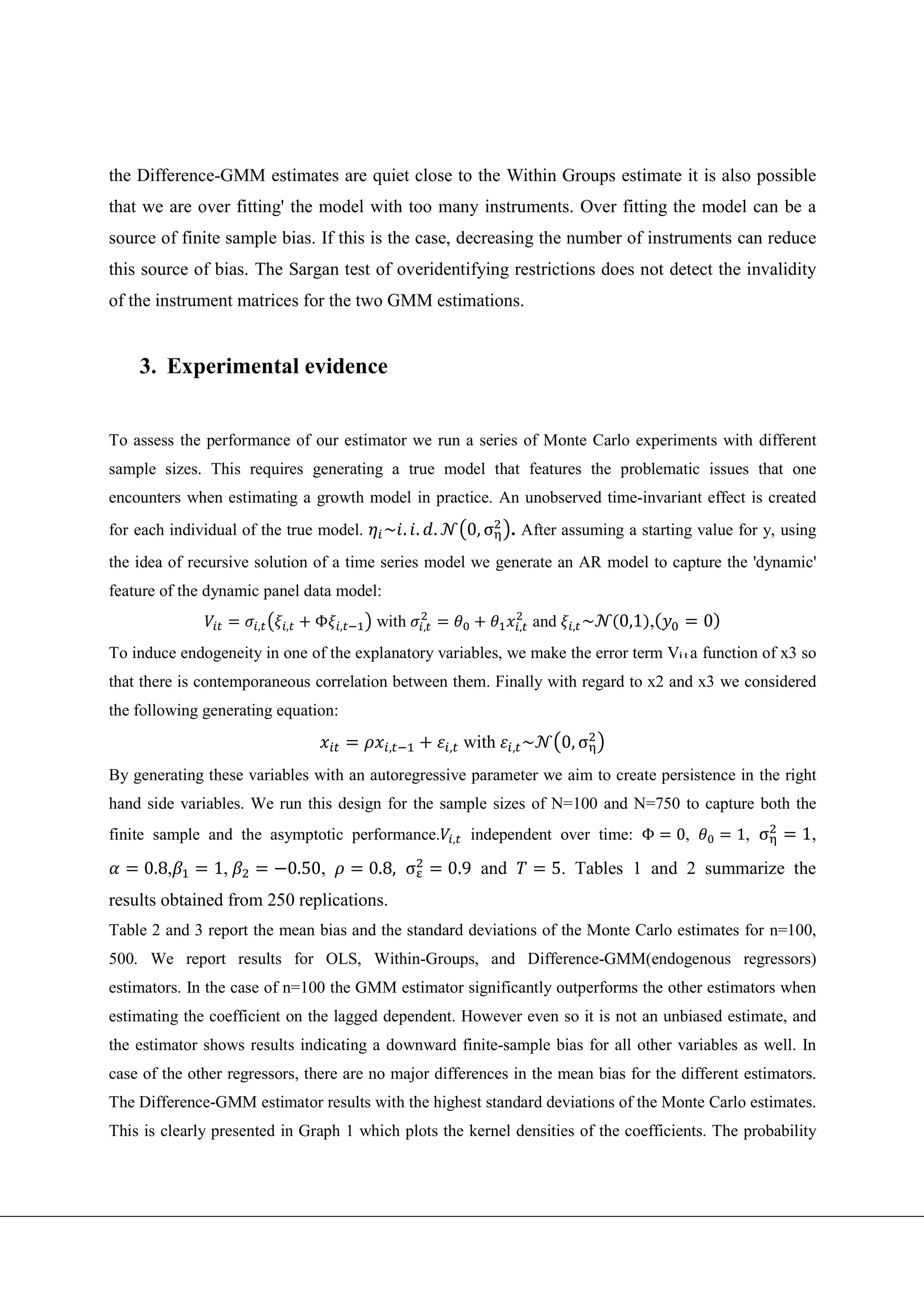 the Difference-GMM estimates are quiet close to the Within Groups estimate it is also possible
that we are over fitting' the model with too many instruments. Over fitting the model can be a
source of finite sample bias. If this is the case, decreasing the number of instruments can reduce
this source of bias. The Sargan test of overidentifying restrictions does not detect the invalidity
of the instrument matrices for the two GMM estimations.


    3. Experimental evidence


To assess the performance of our estimator we run a series of Monte Carlo experiments with different
sample sizes. This requires generating a true model that features the problematic issues that one
encounters when estimating a growth model in practice. An unobserved time-invariant effect is created
for each individual of the true model.     ~. . .             0, σ . After assuming a starting value for y, using
the idea of recursive solution of a time series model we generate an AR model to capture the 'dynamic'
feature of the dynamic panel data model:

                      ,   ,    Φ     ,    with    ,                      ,   and    ,   ~   0,1 ,        0
To induce endogeneity in one of the explanatory variables, we make the error term Vi t a function of x3 so
that there is contemporaneous correlation between them. Finally with regard to x2 and x3 we considered
the following generating equation:

                                           ,          ,       with   ,   ~         0, σ
By generating these variables with an autoregressive parameter we aim to create persistence in the right
hand side variables. We run this design for the sample sizes of N=100 and N=750 to capture both the
finite sample and the asymptotic performance.             ,   independent over time: Φ              0,       1, σ   1,
     0.8,      1,          0.50,         0.8, σ       0.9 and                  5. Tables 1 and 2 summarize the
results obtained from 250 replications.
Table 2 and 3 report the mean bias and the standard deviations of the Monte Carlo estimates for n=100,
500. We report results for OLS, Within-Groups, and Difference-GMM(endogenous regressors)
estimators. In the case of n=100 the GMM estimator significantly outperforms the other estimators when
estimating the coefficient on the lagged dependent. However even so it is not an unbiased estimate, and
the estimator shows results indicating a downward finite-sample bias for all other variables as well. In
case of the other regressors, there are no major differences in the mean bias for the different estimators.
The Difference-GMM estimator results with the highest standard deviations of the Monte Carlo estimates.
This is clearly presented in Graph 1 which plots the kernel densities of the coefficients. The probability
 