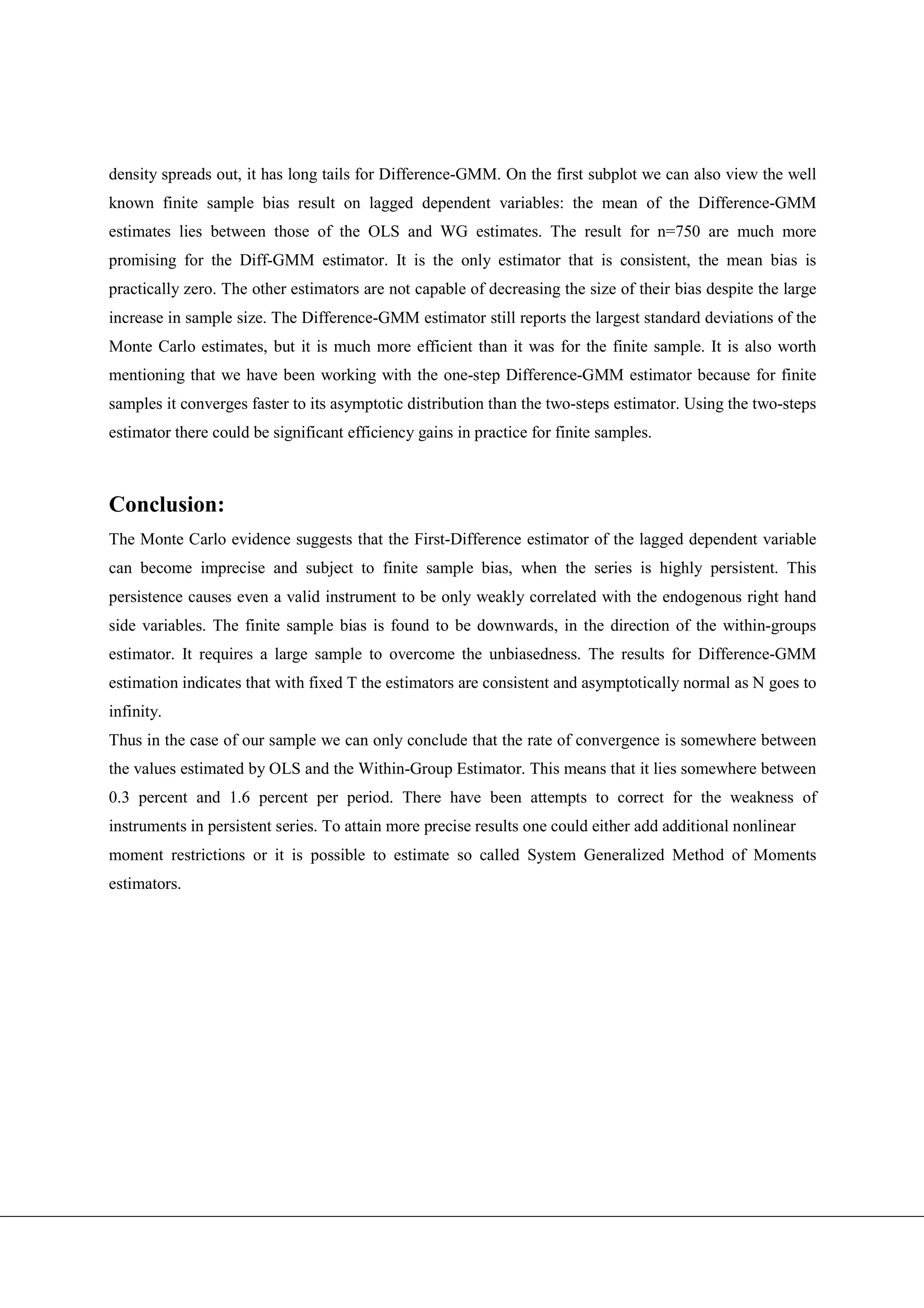 density spreads out, it has long tails for Difference-GMM. On the first subplot we can also view the well
known finite sample bias result on lagged dependent variables: the mean of the Difference-GMM
estimates lies between those of the OLS and WG estimates. The result for n=750 are much more
promising for the Diff-GMM estimator. It is the only estimator that is consistent, the mean bias is
practically zero. The other estimators are not capable of decreasing the size of their bias despite the large
increase in sample size. The Difference-GMM estimator still reports the largest standard deviations of the
Monte Carlo estimates, but it is much more efficient than it was for the finite sample. It is also worth
mentioning that we have been working with the one-step Difference-GMM estimator because for finite
samples it converges faster to its asymptotic distribution than the two-steps estimator. Using the two-steps
estimator there could be significant efficiency gains in practice for finite samples.



Conclusion:
The Monte Carlo evidence suggests that the First-Difference estimator of the lagged dependent variable
can become imprecise and subject to finite sample bias, when the series is highly persistent. This
persistence causes even a valid instrument to be only weakly correlated with the endogenous right hand
side variables. The finite sample bias is found to be downwards, in the direction of the within-groups
estimator. It requires a large sample to overcome the unbiasedness. The results for Difference-GMM
estimation indicates that with fixed T the estimators are consistent and asymptotically normal as N goes to
infinity.
Thus in the case of our sample we can only conclude that the rate of convergence is somewhere between
the values estimated by OLS and the Within-Group Estimator. This means that it lies somewhere between
0.3 percent and 1.6 percent per period. There have been attempts to correct for the weakness of
instruments in persistent series. To attain more precise results one could either add additional nonlinear
moment restrictions or it is possible to estimate so called System Generalized Method of Moments
estimators.
 