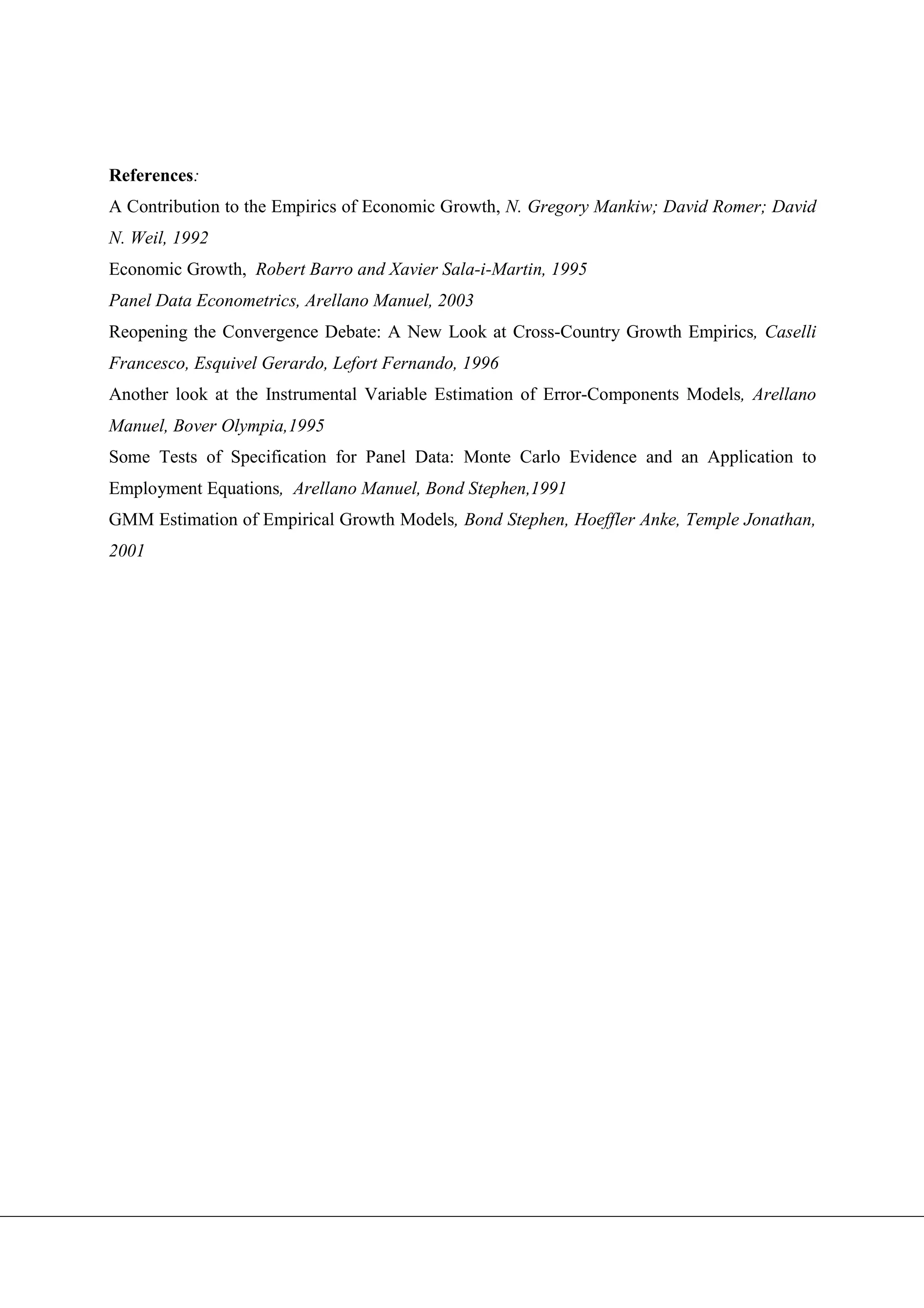 References:
A Contribution to the Empirics of Economic Growth, N. Gregory Mankiw; David Romer; David
N. Weil, 1992
Economic Growth, Robert Barro and Xavier Sala-i-Martin, 1995
Panel Data Econometrics, Arellano Manuel, 2003
Reopening the Convergence Debate: A New Look at Cross-Country Growth Empirics, Caselli
Francesco, Esquivel Gerardo, Lefort Fernando, 1996
Another look at the Instrumental Variable Estimation of Error-Components Models, Arellano
Manuel, Bover Olympia,1995
Some Tests of Specification for Panel Data: Monte Carlo Evidence and an Application to
Employment Equations, Arellano Manuel, Bond Stephen,1991
GMM Estimation of Empirical Growth Models, Bond Stephen, Hoeffler Anke, Temple Jonathan,
2001
 