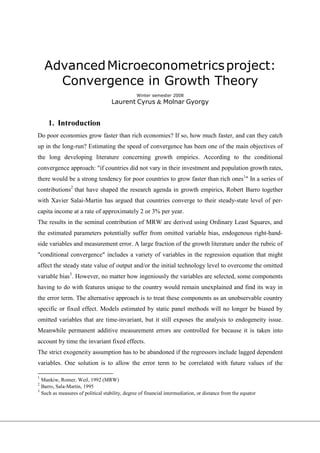 Advanced Microeconometrics project:
      Convergence in Growth Theory
                                                Winter semester 2008
                                    Laurent Cyrus & Molnar Gyorgy


     1. Introduction
Do poor economies grow faster than rich economies? If so, how much faster, and can they catch
up in the long-run? Estimating the speed of convergence has been one of the main objectives of
the long developing literature concerning growth empirics. According to the conditional
convergence approach: "if countries did not vary in their investment and population growth rates,
there would be a strong tendency for poor countries to grow faster than rich ones1" In a series of
contributions2 that have shaped the research agenda in growth empirics, Robert Barro together
with Xavier Salai-Martin has argued that countries converge to their steady-state level of per-
capita income at a rate of approximately 2 or 3% per year.
The results in the seminal contribution of MRW are derived using Ordinary Least Squares, and
the estimated parameters potentially suffer from omitted variable bias, endogenous right-hand-
side variables and measurement error. A large fraction of the growth literature under the rubric of
"conditional convergence" includes a variety of variables in the regression equation that might
affect the steady state value of output and/or the initial technology level to overcome the omitted
variable bias3. However, no matter how ingeniously the variables are selected, some components
having to do with features unique to the country would remain unexplained and find its way in
the error term. The alternative approach is to treat these components as an unobservable country
specific or fixed effect. Models estimated by static panel methods will no longer be biased by
omitted variables that are time-invariant, but it still exposes the analysis to endogeneity issue.
Meanwhile permanent additive measurement errors are controlled for because it is taken into
account by time the invariant fixed effects.
The strict exogeneity assumption has to be abandoned if the regressors include lagged dependent
variables. One solution is to allow the error term to be correlated with future values of the

1
  Mankiw, Romer, Weil, 1992 (MRW)
2
  Barro, Sala-Martin, 1995
3
  Such as measures of political stability, degree of financial intermediation, or distance from the equator
 