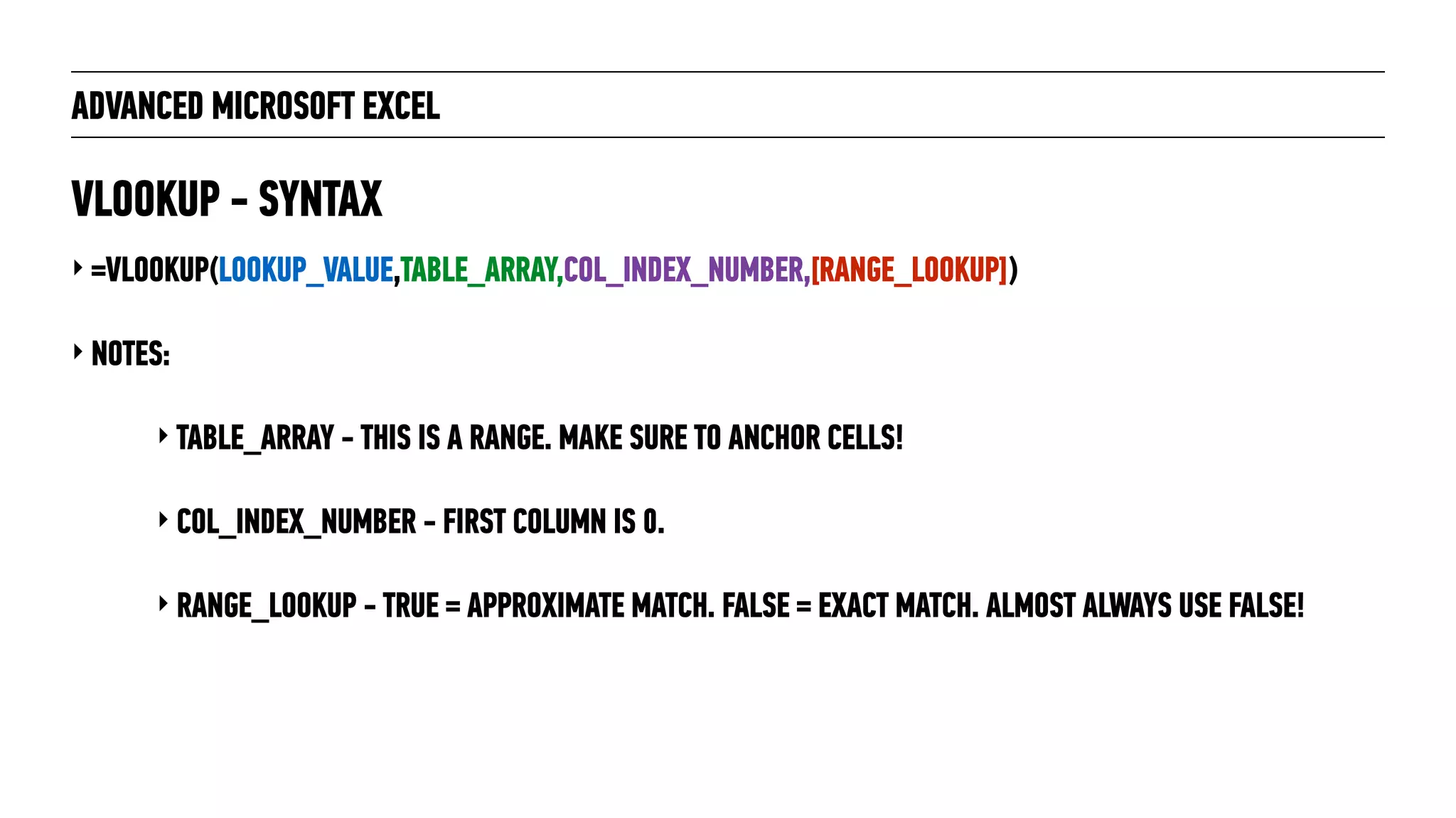 ADVANCED MICROSOFT EXCEL
‣ =VLOOKUP(LOOKUP_VALUE,TABLE_ARRAY,COL_INDEX_NUMBER,[RANGE_LOOKUP])
‣ NOTES:
‣ TABLE_ARRAY - THIS IS A RANGE. MAKE SURE TO ANCHOR CELLS!
‣ COL_INDEX_NUMBER - FIRST COLUMN IS 0.
‣ RANGE_LOOKUP - TRUE = APPROXIMATE MATCH. FALSE = EXACT MATCH. ALMOST ALWAYS USE FALSE!
VLOOKUP - SYNTAX
 