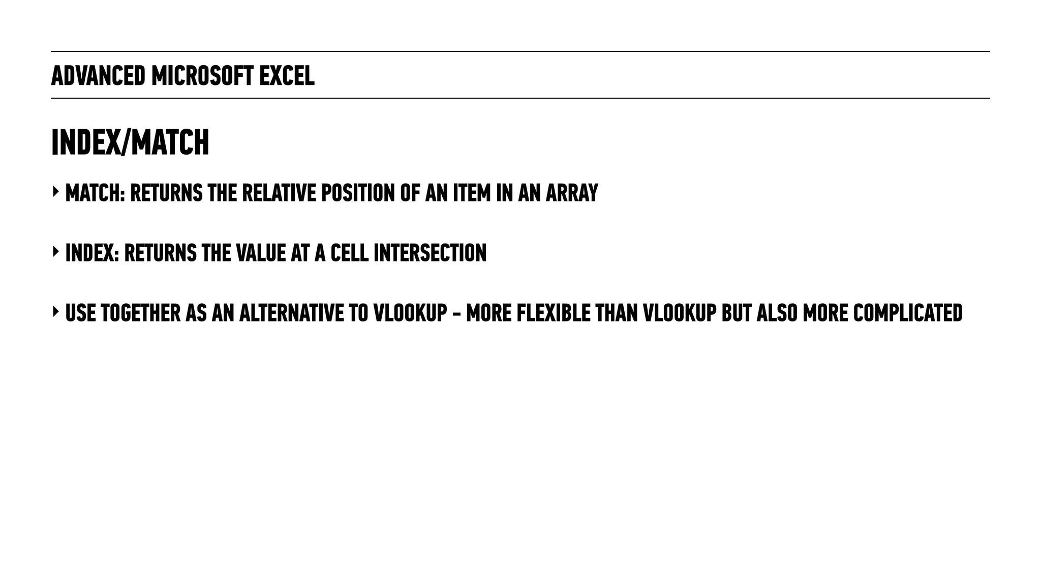 ADVANCED MICROSOFT EXCEL
‣ MATCH: RETURNS THE RELATIVE POSITION OF AN ITEM IN AN ARRAY
‣ INDEX: RETURNS THE VALUE AT A CELL INTERSECTION
‣ USE TOGETHER AS AN ALTERNATIVE TO VLOOKUP - MORE FLEXIBLE THAN VLOOKUP BUT ALSO MORE COMPLICATED
INDEX/MATCH
 