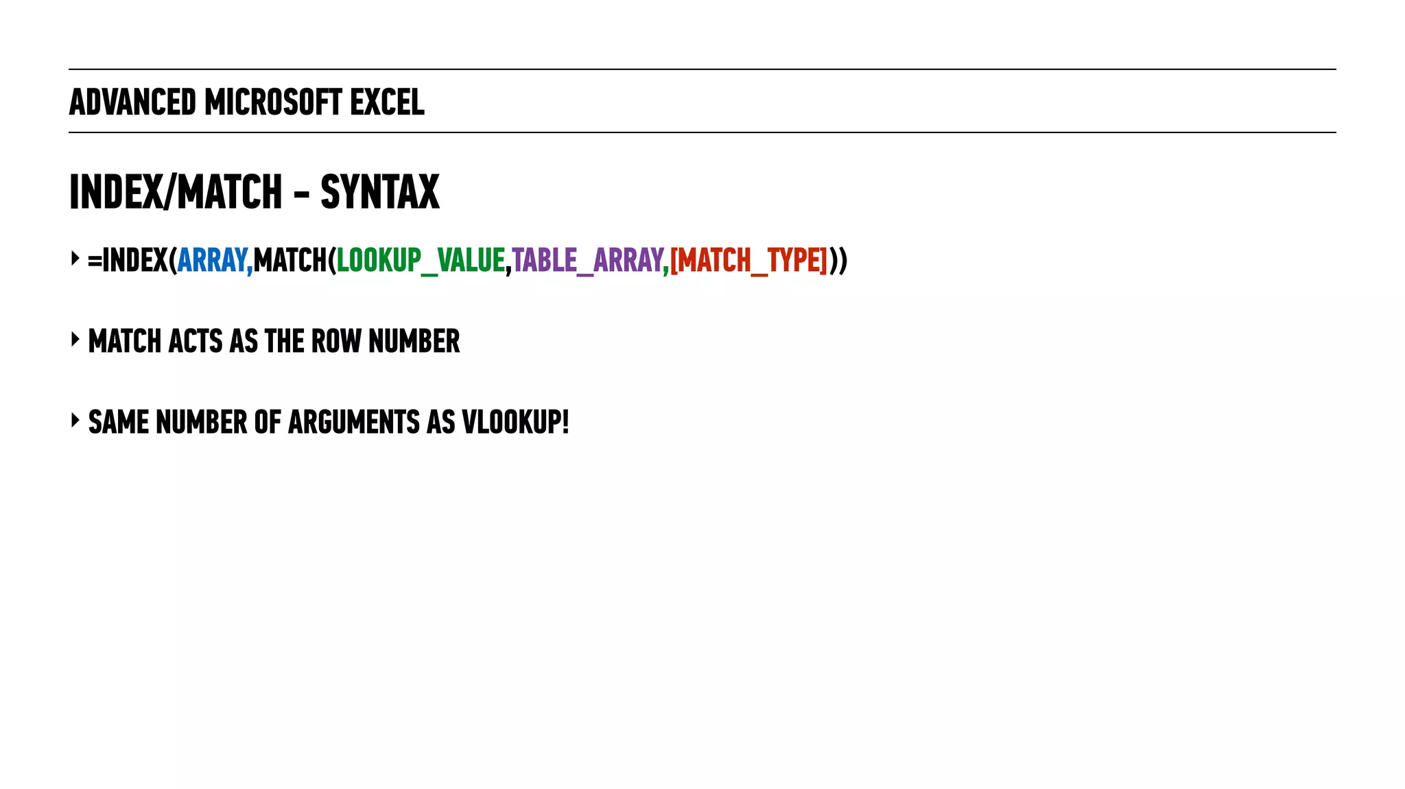 ADVANCED MICROSOFT EXCEL
‣ =INDEX(ARRAY,MATCH(LOOKUP_VALUE,TABLE_ARRAY,[MATCH_TYPE]))
‣ MATCH ACTS AS THE ROW NUMBER
‣ SAME NUMBER OF ARGUMENTS AS VLOOKUP!
INDEX/MATCH - SYNTAX
 