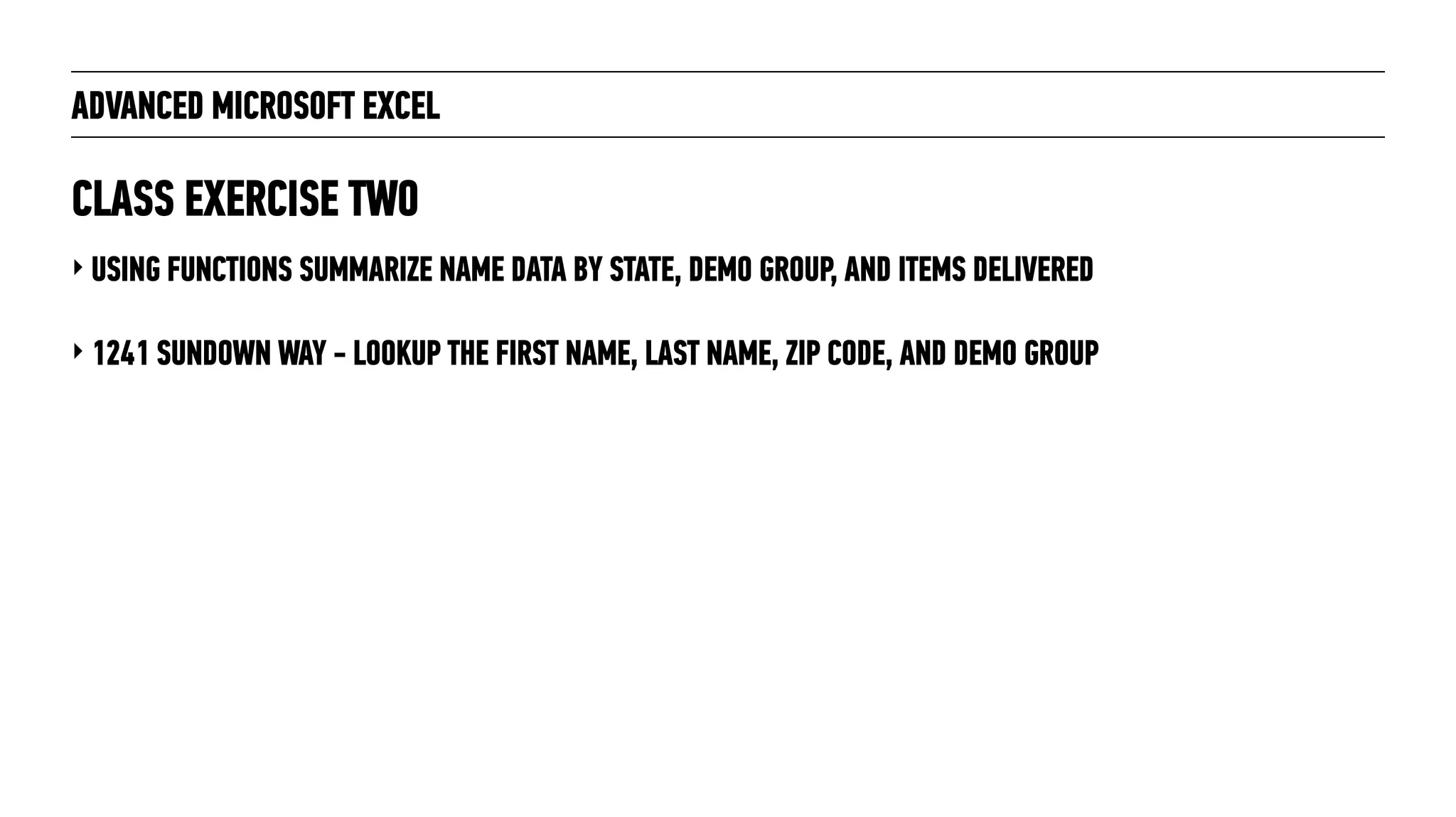 ADVANCED MICROSOFT EXCEL
‣ USING FUNCTIONS SUMMARIZE NAME DATA BY STATE, DEMO GROUP, AND ITEMS DELIVERED
‣ 1241 SUNDOWN WAY - LOOKUP THE FIRST NAME, LAST NAME, ZIP CODE, AND DEMO GROUP
CLASS EXERCISE TWO
 