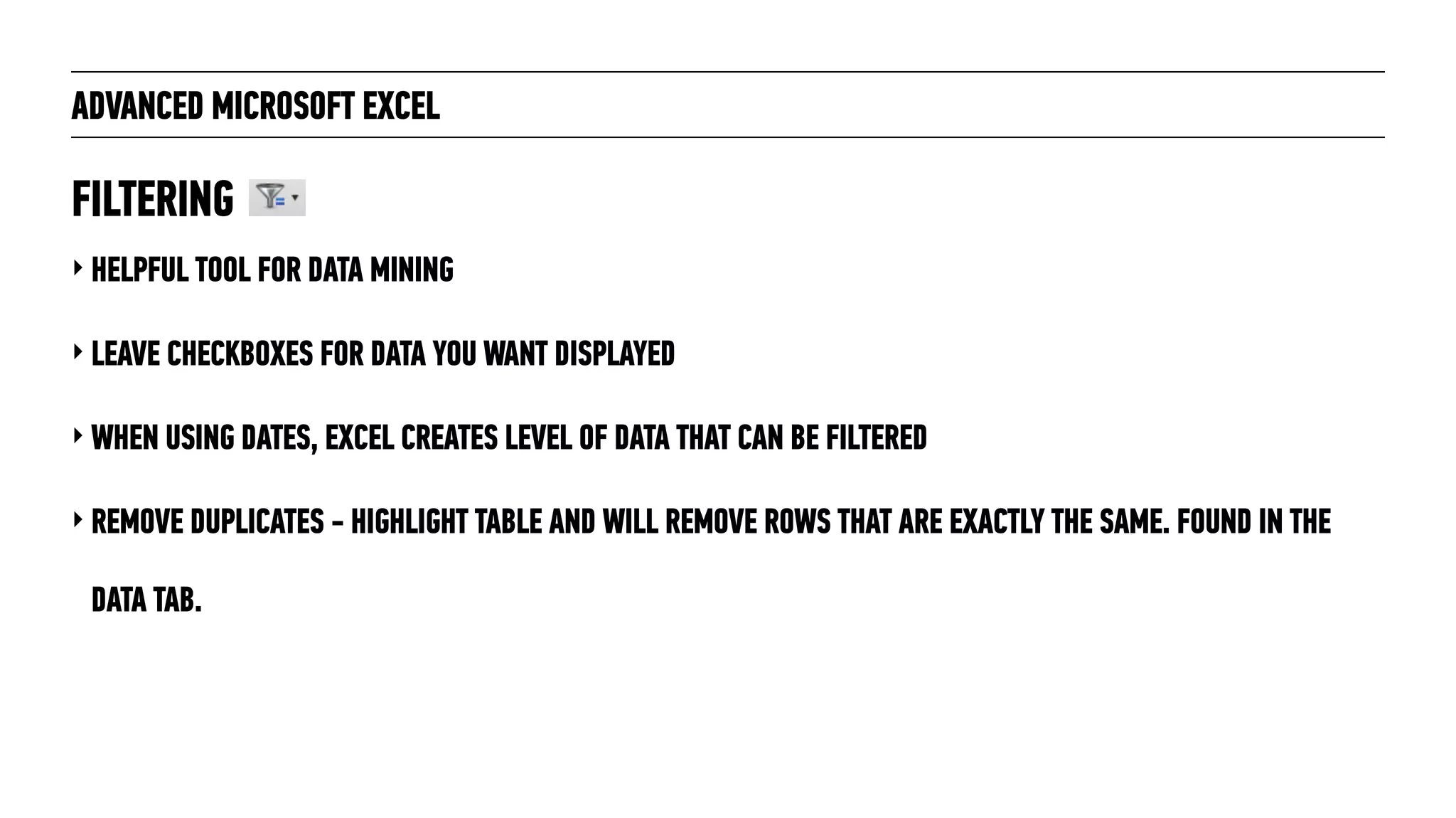ADVANCED MICROSOFT EXCEL
‣ HELPFUL TOOL FOR DATA MINING
‣ LEAVE CHECKBOXES FOR DATA YOU WANT DISPLAYED
‣ WHEN USING DATES, EXCEL CREATES LEVEL OF DATA THAT CAN BE FILTERED
‣ REMOVE DUPLICATES - HIGHLIGHT TABLE AND WILL REMOVE ROWS THAT ARE EXACTLY THE SAME. FOUND IN THE
DATA TAB.
FILTERING
 