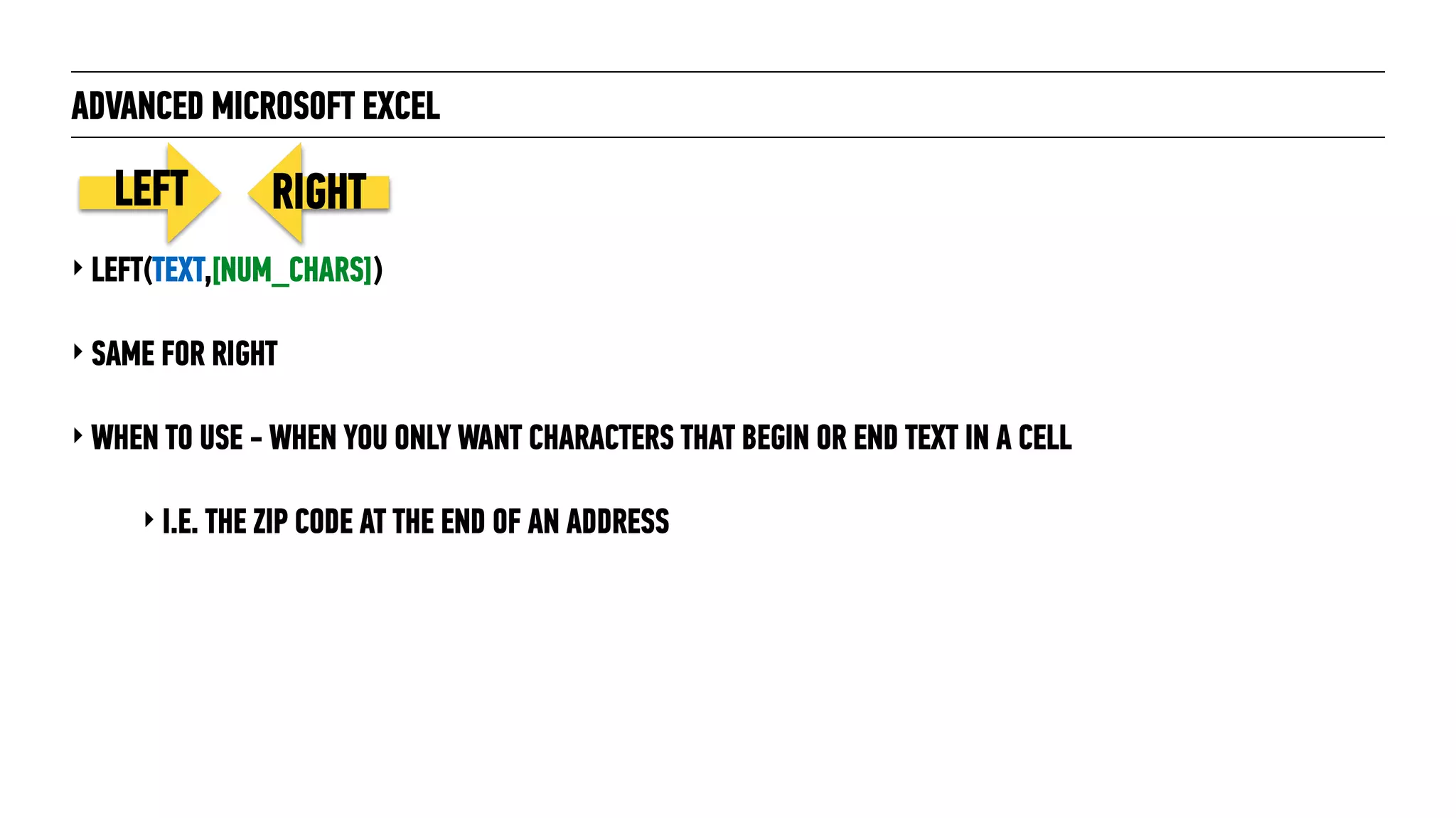 ADVANCED MICROSOFT EXCEL
‣ LEFT(TEXT,[NUM_CHARS])
‣ SAME FOR RIGHT
‣ WHEN TO USE - WHEN YOU ONLY WANT CHARACTERS THAT BEGIN OR END TEXT IN A CELL
‣ I.E. THE ZIP CODE AT THE END OF AN ADDRESS
LEFT RIGHT
 