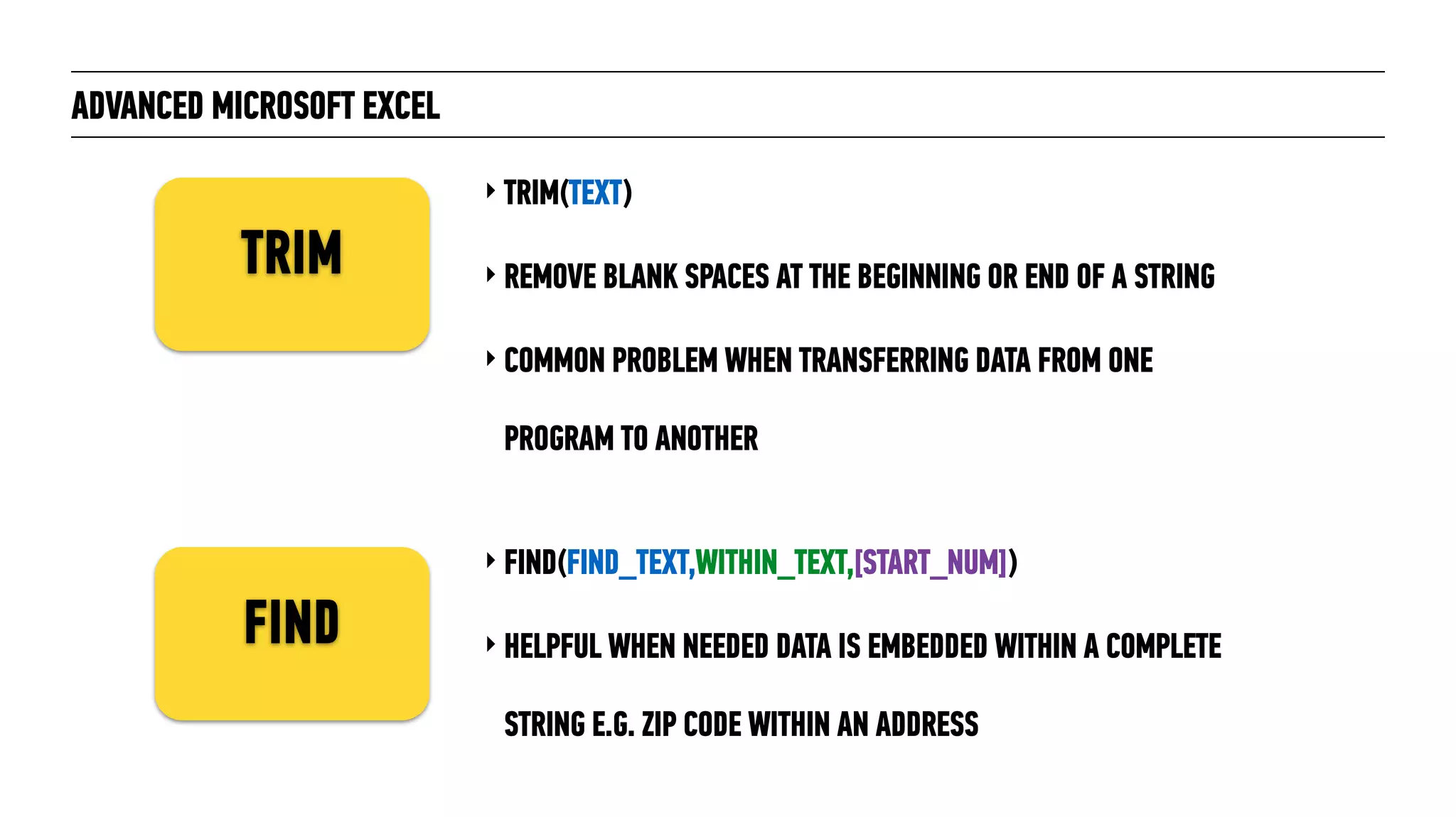 ADVANCED MICROSOFT EXCEL
‣ TRIM(TEXT)
‣ REMOVE BLANK SPACES AT THE BEGINNING OR END OF A STRING
‣ COMMON PROBLEM WHEN TRANSFERRING DATA FROM ONE
PROGRAM TO ANOTHER
TRIM
FIND
‣ FIND(FIND_TEXT,WITHIN_TEXT,[START_NUM])
‣ HELPFUL WHEN NEEDED DATA IS EMBEDDED WITHIN A COMPLETE
STRING E.G. ZIP CODE WITHIN AN ADDRESS
 