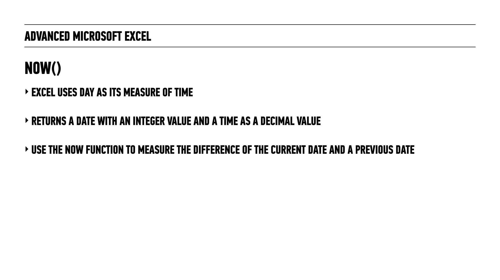 ADVANCED MICROSOFT EXCEL
‣ EXCEL USES DAY AS ITS MEASURE OF TIME
‣ RETURNS A DATE WITH AN INTEGER VALUE AND A TIME AS A DECIMAL VALUE
‣ USE THE NOW FUNCTION TO MEASURE THE DIFFERENCE OF THE CURRENT DATE AND A PREVIOUS DATE
NOW()
 