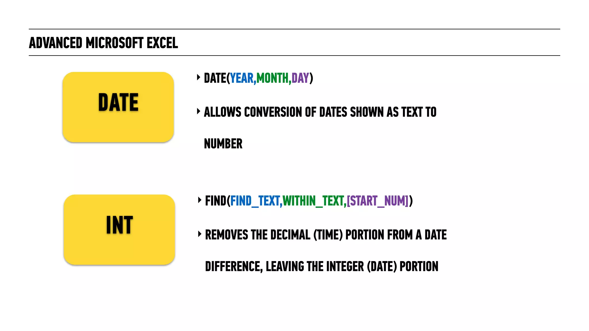 ADVANCED MICROSOFT EXCEL
‣ DATE(YEAR,MONTH,DAY)
‣ ALLOWS CONVERSION OF DATES SHOWN AS TEXT TO  
NUMBER
DATE
INT
‣ FIND(FIND_TEXT,WITHIN_TEXT,[START_NUM])
‣ REMOVES THE DECIMAL (TIME) PORTION FROM A DATE
DIFFERENCE, LEAVING THE INTEGER (DATE) PORTION
 