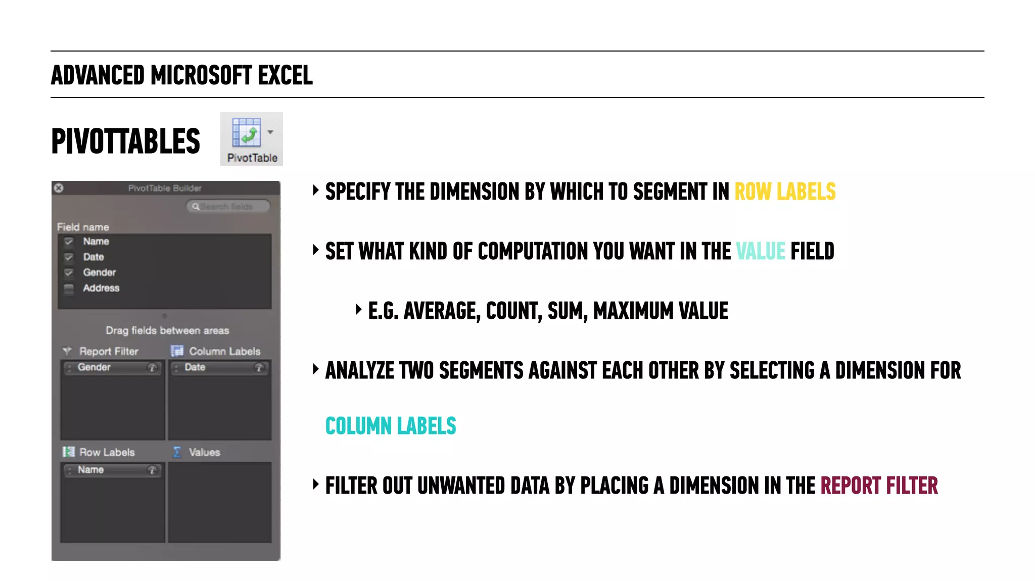 ADVANCED MICROSOFT EXCEL
‣ SPECIFY THE DIMENSION BY WHICH TO SEGMENT IN ROW LABELS
‣ SET WHAT KIND OF COMPUTATION YOU WANT IN THE VALUE FIELD
‣ E.G. AVERAGE, COUNT, SUM, MAXIMUM VALUE
‣ ANALYZE TWO SEGMENTS AGAINST EACH OTHER BY SELECTING A DIMENSION FOR
COLUMN LABELS
‣ FILTER OUT UNWANTED DATA BY PLACING A DIMENSION IN THE REPORT FILTER
PIVOTTABLES
 