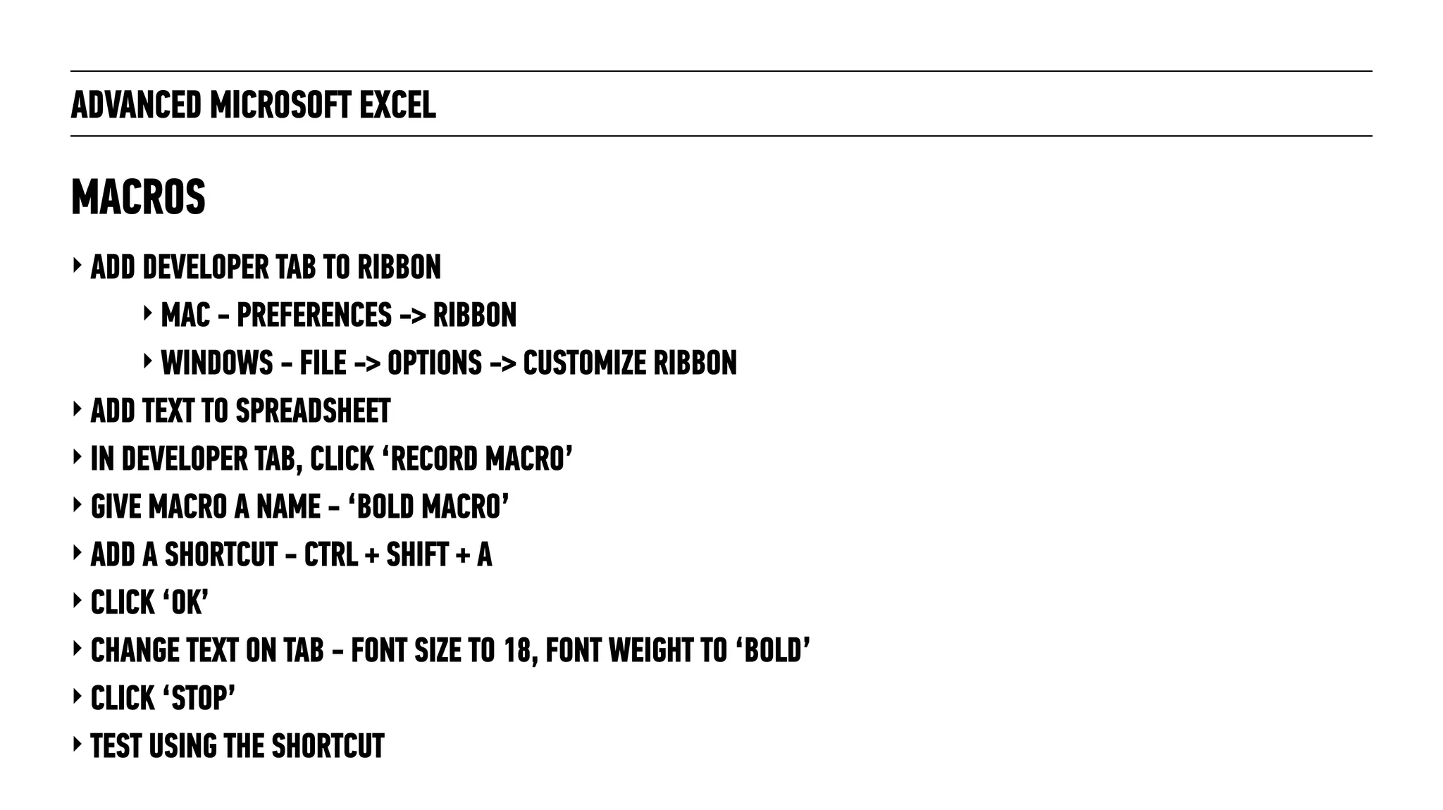 ADVANCED MICROSOFT EXCEL
‣ ADD DEVELOPER TAB TO RIBBON
‣ MAC - PREFERENCES -> RIBBON
‣ WINDOWS - FILE -> OPTIONS -> CUSTOMIZE RIBBON
‣ ADD TEXT TO SPREADSHEET
‣ IN DEVELOPER TAB, CLICK ‘RECORD MACRO’
‣ GIVE MACRO A NAME - ‘BOLD MACRO’
‣ ADD A SHORTCUT - CTRL + SHIFT + A
‣ CLICK ‘OK’
‣ CHANGE TEXT ON TAB - FONT SIZE TO 18, FONT WEIGHT TO ‘BOLD’
‣ CLICK ‘STOP’
‣ TEST USING THE SHORTCUT
MACROS
 