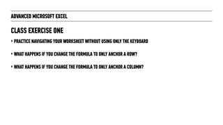 ADVANCED MICROSOFT EXCEL
‣ PRACTICE NAVIGATING YOUR WORKSHEET WITHOUT USING ONLY THE KEYBOARD
‣ WHAT HAPPENS IF YOU CHANGE THE FORMULA TO ONLY ANCHOR A ROW?
‣ WHAT HAPPENS IF YOU CHANGE THE FORMULA TO ONLY ANCHOR A COLUMN?
CLASS EXERCISE ONE
 