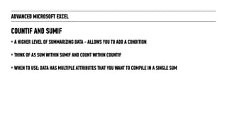 ADVANCED MICROSOFT EXCEL
‣ A HIGHER LEVEL OF SUMMARIZING DATA - ALLOWS YOU TO ADD A CONDITION
‣ THINK OF AS SUM WITHIN SUMIF AND COUNT WITHIN COUNTIF
‣ WHEN TO USE: DATA HAS MULTIPLE ATTRIBUTES THAT YOU WANT TO COMPILE IN A SINGLE SUM
COUNTIF AND SUMIF
 