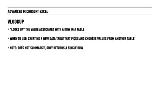 ADVANCED MICROSOFT EXCEL
‣ “LOOKS UP” THE VALUE ASSOCIATED WITH A ROW IN A TABLE
‣ WHEN TO USE: CREATING A NEW DATA TABLE THAT PICKS AND CHOOSES VALUES FROM ANOTHER TABLE
‣ NOTE: DOES NOT SUMMARIZE, ONLY RETURNS A SINGLE ROW
VLOOKUP
 