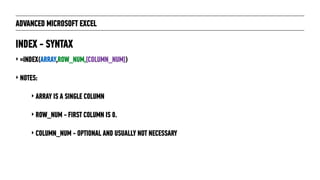 ADVANCED MICROSOFT EXCEL
‣ =INDEX(ARRAY,ROW_NUM,[COLUMN_NUM])
‣ NOTES:
‣ ARRAY IS A SINGLE COLUMN
‣ ROW_NUM - FIRST COLUMN IS 0.
‣ COLUMN_NUM - OPTIONAL AND USUALLY NOT NECESSARY
INDEX - SYNTAX
 