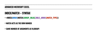 ADVANCED MICROSOFT EXCEL
‣ =INDEX(ARRAY,MATCH(LOOKUP_VALUE,TABLE_ARRAY,[MATCH_TYPE]))
‣ MATCH ACTS AS THE ROW NUMBER
‣ SAME NUMBER OF ARGUMENTS AS VLOOKUP!
INDEX/MATCH - SYNTAX
 