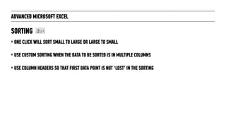 ADVANCED MICROSOFT EXCEL
‣ ONE CLICK WILL SORT SMALL TO LARGE OR LARGE TO SMALL
‣ USE CUSTOM SORTING WHEN THE DATA TO BE SORTED IS IN MULTIPLE COLUMNS
‣ USE COLUMN HEADERS SO THAT FIRST DATA POINT IS NOT ‘LOST’ IN THE SORTING
SORTING
 