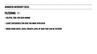 ADVANCED MICROSOFT EXCEL
‣ HELPFUL TOOL FOR DATA MINING
‣ LEAVE CHECKBOXES FOR DATA YOU WANT DISPLAYED
‣ WHEN USING DATES, EXCEL CREATES LEVEL OF DATA THAT CAN BE FILTERED
FILTERING
 