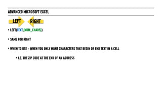 ADVANCED MICROSOFT EXCEL
‣ LEFT(TEXT,[NUM_CHARS])
‣ SAME FOR RIGHT
‣ WHEN TO USE - WHEN YOU ONLY WANT CHARACTERS THAT BEGIN OR END TEXT IN A CELL
‣ I.E. THE ZIP CODE AT THE END OF AN ADDRESS
LEFT RIGHT
 