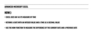 ADVANCED MICROSOFT EXCEL
‣ EXCEL USES DAY AS ITS MEASURE OF TIME
‣ RETURNS A DATE WITH AN INTEGER VALUE AND A TIME AS A DECIMAL VALUE
‣ USE THE NOW FUNCTION TO MEASURE THE DIFFERENCE OF THE CURRENT DATE AND A PREVIOUS DATE
NOW()
 