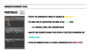 ADVANCED MICROSOFT EXCEL
‣ SPECIFY THE DIMENSION BY WHICH TO SEGMENT IN ROW LABELS
‣ SET WHAT KIND OF COMPUTATION YOU WANT IN THE VALUE FIELD
‣ E.G. AVERAGE, COUNT, SUM, MAXIMUM VALUE
‣ ANALYZE TWO SEGMENTS AGAINST EACH OTHER BY SELECTING A DIMENSION FOR
COLUMN LABELS
‣ FILTER OUT UNWANTED DATA BY PLACING A DIMENSION IN THE REPORT FILTER
PIVOTTABLES
 