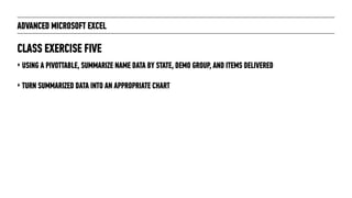 ADVANCED MICROSOFT EXCEL
‣ USING A PIVOTTABLE, SUMMARIZE NAME DATA BY STATE, DEMO GROUP, AND ITEMS DELIVERED
‣ TURN SUMMARIZED DATA INTO AN APPROPRIATE CHART
CLASS EXERCISE FIVE
 