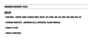 ADVANCED MICROSOFT EXCEL
‣ FUNCTIONS - COUNTIF, SUMIF, VLOOKUP, INDEX, MATCH, LEFT, RIGHT, MID, LEN, TRIM, FIND, NOW, DATE, INT
‣ KEYBOARD SHORTCUTS - ANCHORING CELLS, NAVIGATING, FILLING FORMULAS
‣ SEARCH & FILTER
‣ CREATE A PIVOTTABLE
RECAP
 
