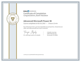 Certificate of Completion
Congratulations, Bashir Abubakar
Advanced Microsoft Power BI
Course completed on Oct 24, 2019 • 3 hours 13 min
By continuing to learn, you have expanded your perspective, sharpened your
skills, and made yourself even more in demand.
VP, Learning Content at LinkedIn
LinkedIn Learning
1000 W Maude Ave
Sunnyvale, CA 94085
Certificate Id: AU4VNHdXPYEk70NveyOmMJYt1kzv
 
