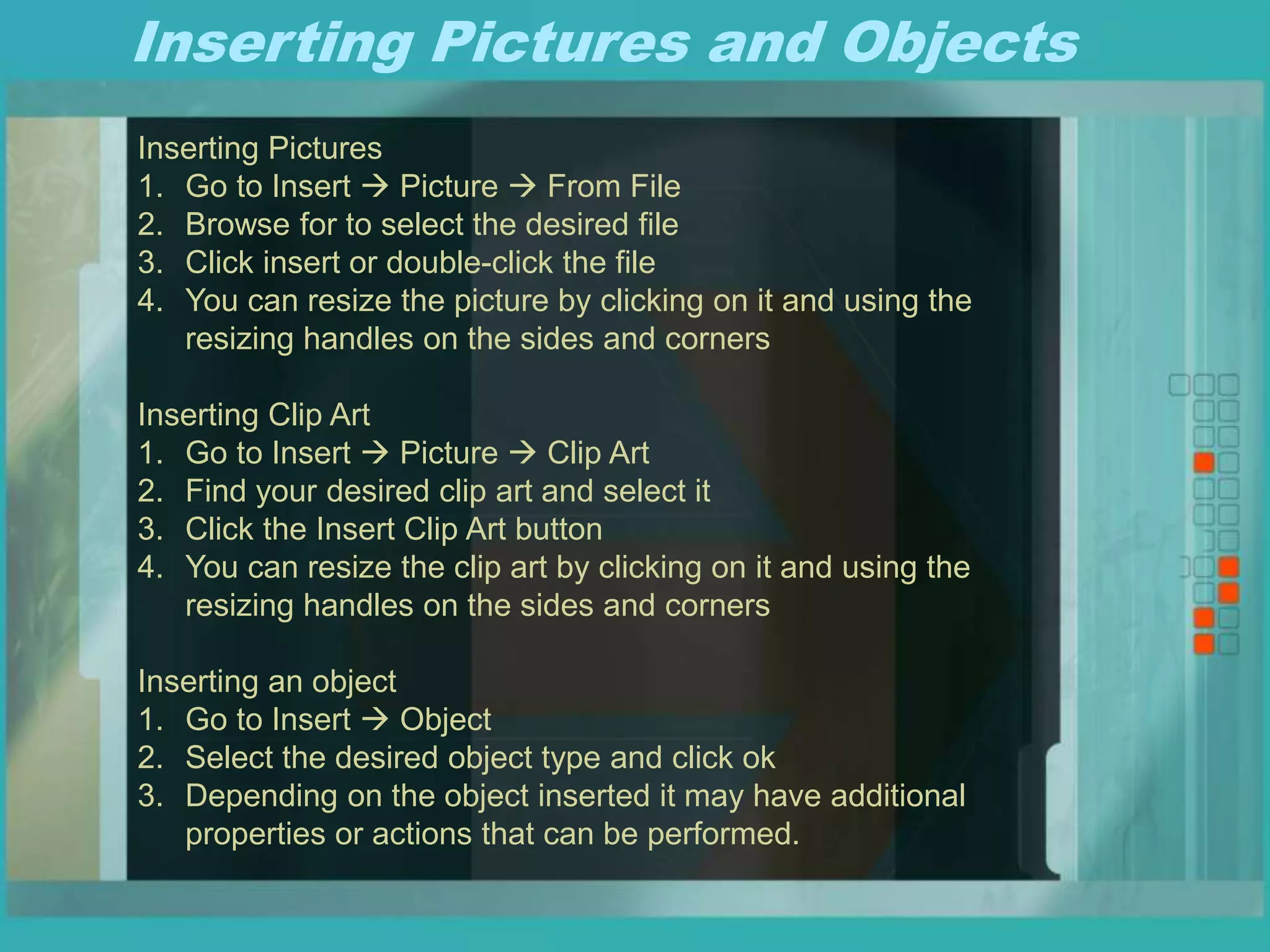 Inserting Pictures and Objects
Inserting Pictures
1. Go to Insert  Picture  From File
2. Browse for to select the desired file
3. Click insert or double-click the file
4. You can resize the picture by clicking on it and using the
resizing handles on the sides and corners
Inserting Clip Art
1. Go to Insert  Picture  Clip Art
2. Find your desired clip art and select it
3. Click the Insert Clip Art button
4. You can resize the clip art by clicking on it and using the
resizing handles on the sides and corners
Inserting an object
1. Go to Insert  Object
2. Select the desired object type and click ok
3. Depending on the object inserted it may have additional
properties or actions that can be performed.
 
