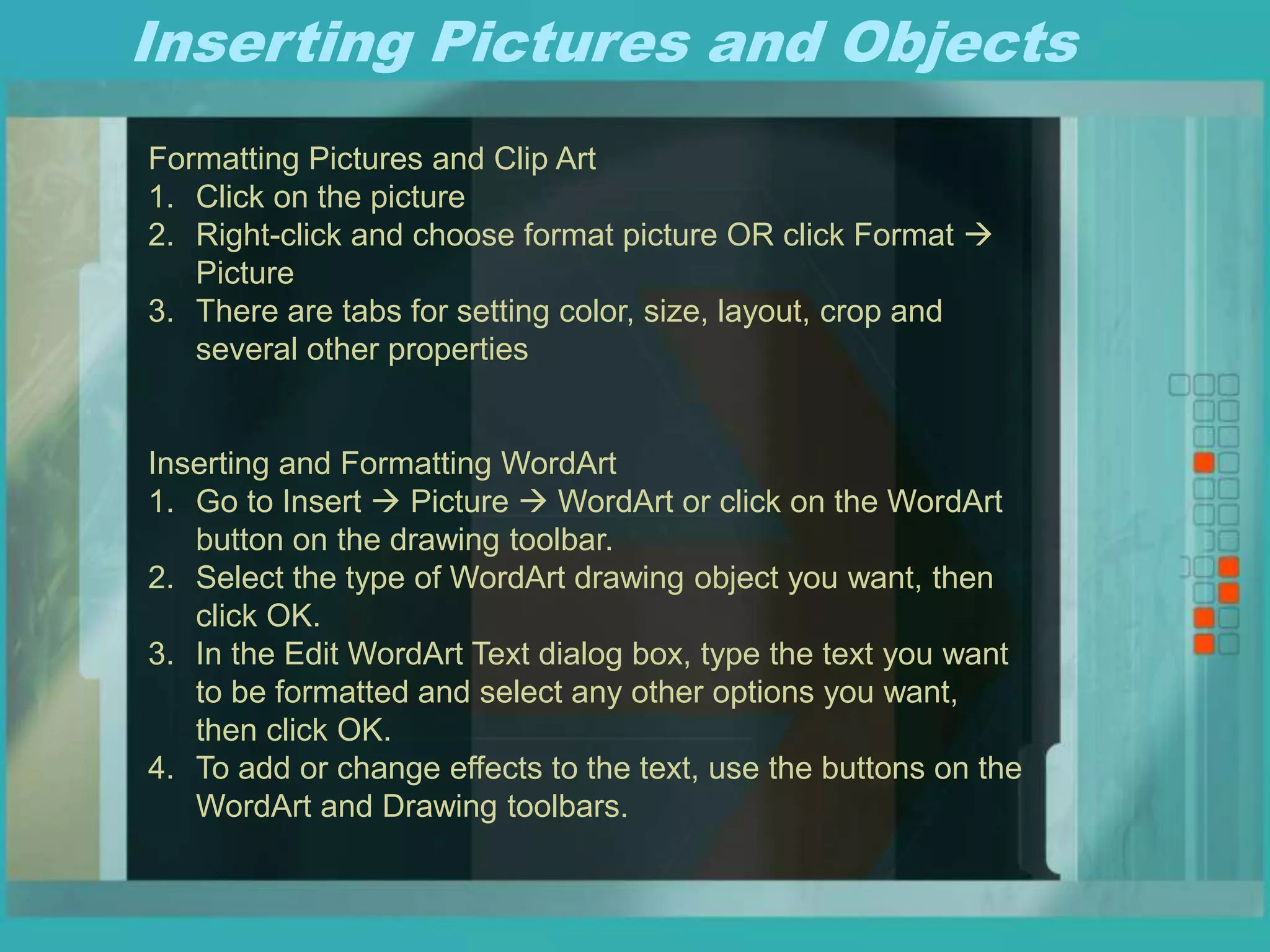 Inserting Pictures and Objects
Formatting Pictures and Clip Art
1. Click on the picture
2. Right-click and choose format picture OR click Format 
Picture
3. There are tabs for setting color, size, layout, crop and
several other properties
Inserting and Formatting WordArt
1. Go to Insert  Picture  WordArt or click on the WordArt
button on the drawing toolbar.
2. Select the type of WordArt drawing object you want, then
click OK.
3. In the Edit WordArt Text dialog box, type the text you want
to be formatted and select any other options you want,
then click OK.
4. To add or change effects to the text, use the buttons on the
WordArt and Drawing toolbars.
 
