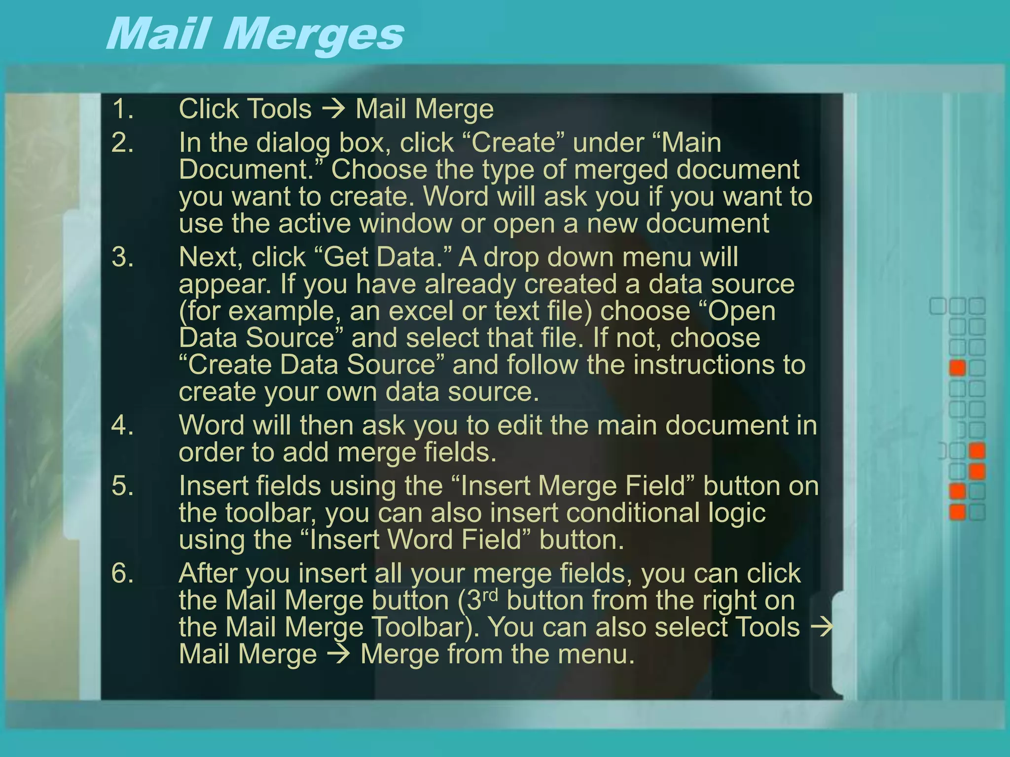 Mail Merges
1. Click Tools  Mail Merge
2. In the dialog box, click “Create” under “Main
Document.” Choose the type of merged document
you want to create. Word will ask you if you want to
use the active window or open a new document
3. Next, click “Get Data.” A drop down menu will
appear. If you have already created a data source
(for example, an excel or text file) choose “Open
Data Source” and select that file. If not, choose
“Create Data Source” and follow the instructions to
create your own data source.
4. Word will then ask you to edit the main document in
order to add merge fields.
5. Insert fields using the “Insert Merge Field” button on
the toolbar, you can also insert conditional logic
using the “Insert Word Field” button.
6. After you insert all your merge fields, you can click
the Mail Merge button (3rd button from the right on
the Mail Merge Toolbar). You can also select Tools 
Mail Merge  Merge from the menu.
 