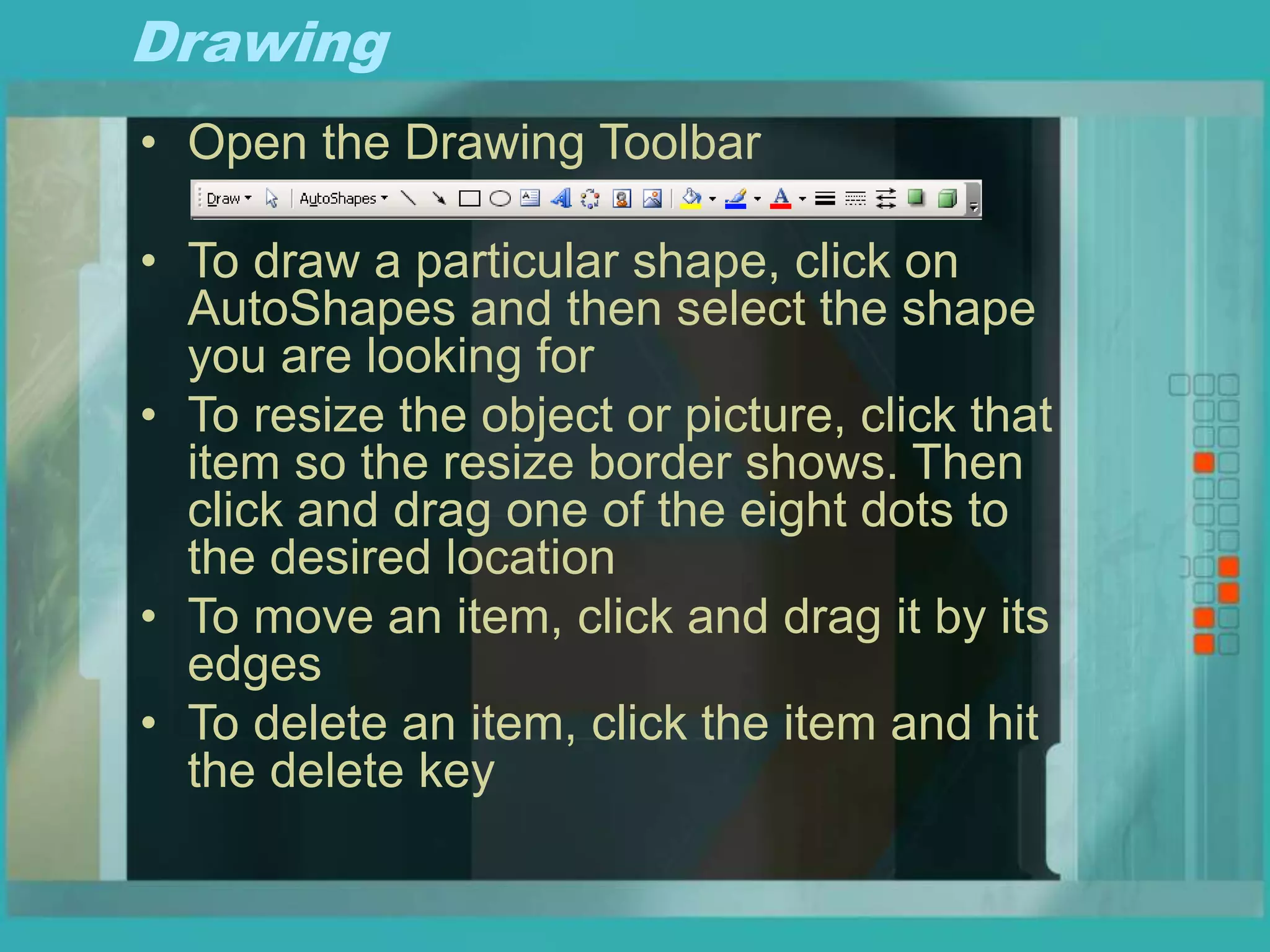 Drawing
• Open the Drawing Toolbar
• To draw a particular shape, click on
AutoShapes and then select the shape
you are looking for
• To resize the object or picture, click that
item so the resize border shows. Then
click and drag one of the eight dots to
the desired location
• To move an item, click and drag it by its
edges
• To delete an item, click the item and hit
the delete key
 