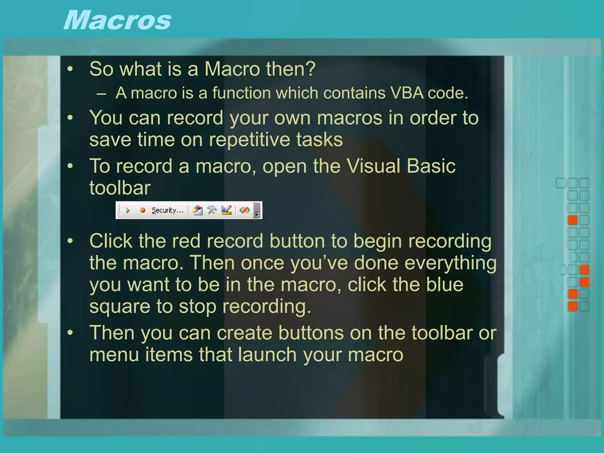 Macros
• So what is a Macro then?
– A macro is a function which contains VBA code.
• You can record your own macros in order to
save time on repetitive tasks
• To record a macro, open the Visual Basic
toolbar
• Click the red record button to begin recording
the macro. Then once you’ve done everything
you want to be in the macro, click the blue
square to stop recording.
• Then you can create buttons on the toolbar or
menu items that launch your macro
 