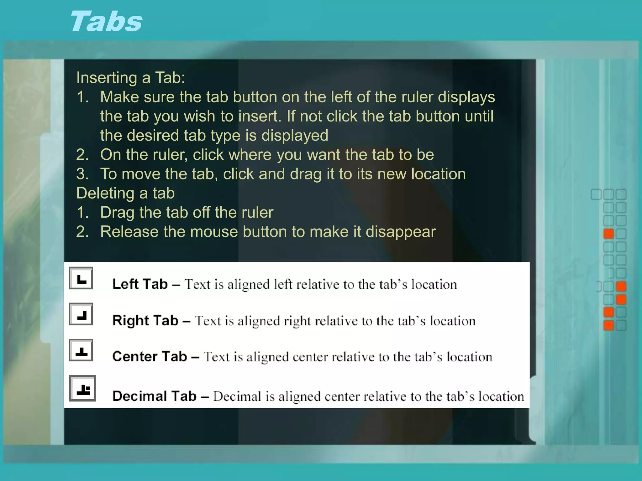 Tabs
Inserting a Tab:
1. Make sure the tab button on the left of the ruler displays
the tab you wish to insert. If not click the tab button until
the desired tab type is displayed
2. On the ruler, click where you want the tab to be
3. To move the tab, click and drag it to its new location
Deleting a tab
1. Drag the tab off the ruler
2. Release the mouse button to make it disappear
 