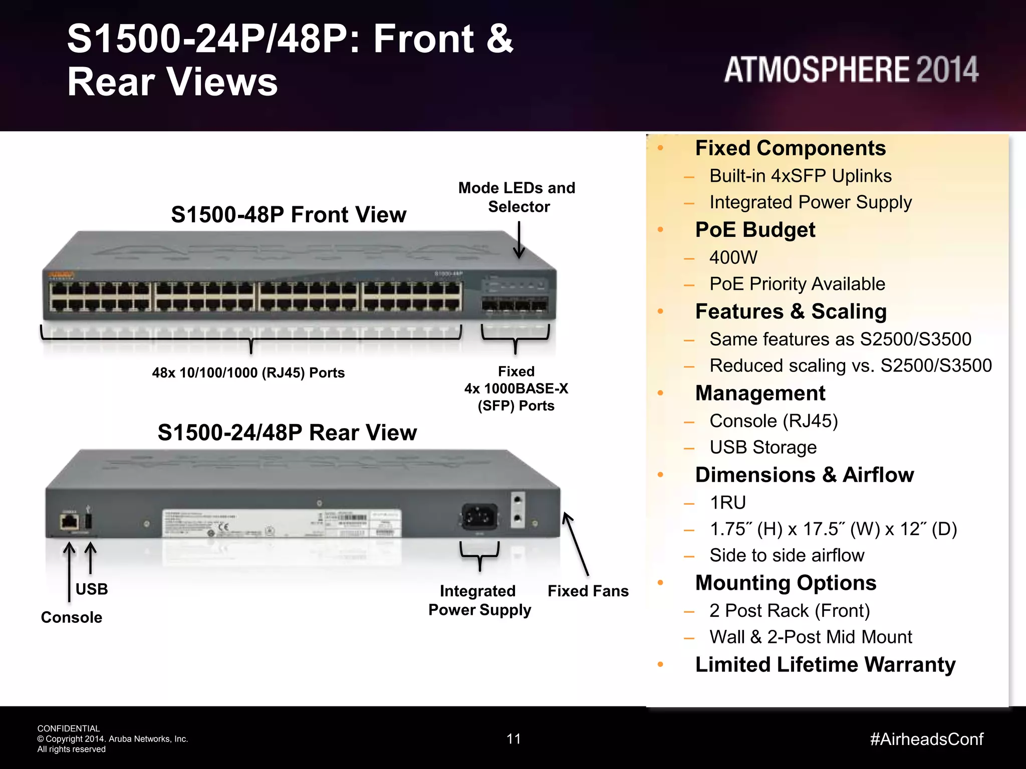 11
CONFIDENTIAL
© Copyright 2014. Aruba Networks, Inc.
All rights reserved
#AirheadsConf
S1500-24P/48P: Front &
Rear Views
S1500-24/48P Rear View
Console
USB
Fixed
4x 1000BASE-X
(SFP) Ports
48x 10/100/1000 (RJ45) Ports
• Fixed Components
– Built-in 4xSFP Uplinks
– Integrated Power Supply
• PoE Budget
– 400W
– PoE Priority Available
• Features & Scaling
– Same features as S2500/S3500
– Reduced scaling vs. S2500/S3500
• Management
– Console (RJ45)
– USB Storage
• Dimensions & Airflow
– 1RU
– 1.75˝ (H) x 17.5˝ (W) x 12˝ (D)
– Side to side airflow
• Mounting Options
– 2 Post Rack (Front)
– Wall & 2-Post Mid Mount
• Limited Lifetime Warranty
Integrated
Power Supply
Fixed Fans
Mode LEDs and
Selector
S1500-48P Front View
 