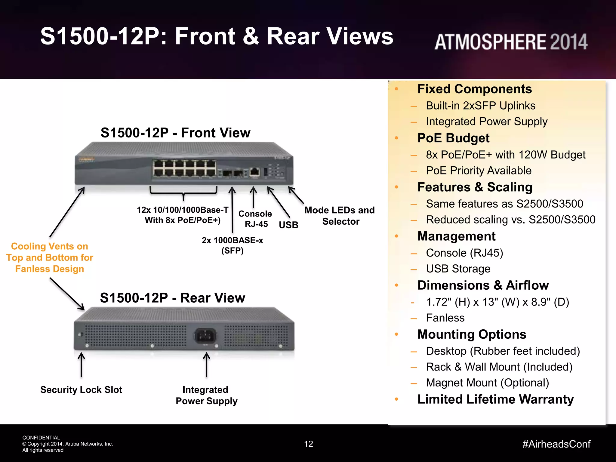 12
CONFIDENTIAL
© Copyright 2014. Aruba Networks, Inc.
All rights reserved
#AirheadsConf
S1500-12P: Front & Rear Views
S1500-12P - Front View
USB
Console
RJ-45
12x 10/100/1000Base-T
With 8x PoE/PoE+)
2x 1000BASE-x
(SFP)
Mode LEDs and
Selector
Cooling Vents on
Top and Bottom for
Fanless Design
• Fixed Components
– Built-in 2xSFP Uplinks
– Integrated Power Supply
• PoE Budget
– 8x PoE/PoE+ with 120W Budget
– PoE Priority Available
• Features & Scaling
– Same features as S2500/S3500
– Reduced scaling vs. S2500/S3500
• Management
– Console (RJ45)
– USB Storage
• Dimensions & Airflow
- 1.72" (H) x 13" (W) x 8.9" (D)
– Fanless
• Mounting Options
– Desktop (Rubber feet included)
– Rack & Wall Mount (Included)
– Magnet Mount (Optional)
• Limited Lifetime Warranty
S1500-12P - Rear View
Integrated
Power Supply
Security Lock Slot
 