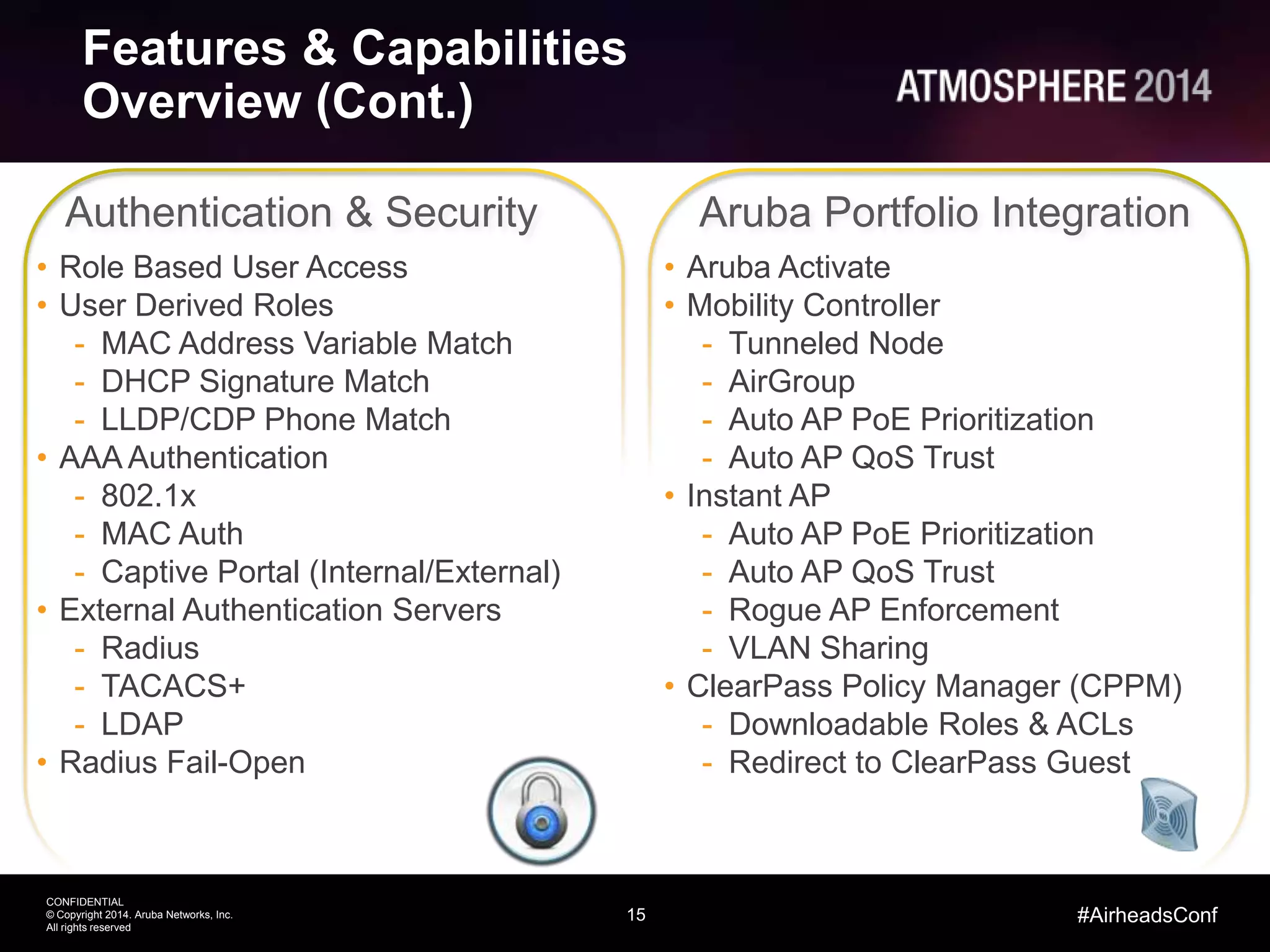 15
CONFIDENTIAL
© Copyright 2014. Aruba Networks, Inc.
All rights reserved
#AirheadsConf
Features & Capabilities
Overview (Cont.)
• Role Based User Access
• User Derived Roles
- MAC Address Variable Match
- DHCP Signature Match
- LLDP/CDP Phone Match
• AAA Authentication
- 802.1x
- MAC Auth
- Captive Portal (Internal/External)
• External Authentication Servers
- Radius
- TACACS+
- LDAP
• Radius Fail-Open
Authentication & Security Aruba Portfolio Integration
• Aruba Activate
• Mobility Controller
- Tunneled Node
- AirGroup
- Auto AP PoE Prioritization
- Auto AP QoS Trust
• Instant AP
- Auto AP PoE Prioritization
- Auto AP QoS Trust
- Rogue AP Enforcement
- VLAN Sharing
• ClearPass Policy Manager (CPPM)
- Downloadable Roles & ACLs
- Redirect to ClearPass Guest
 