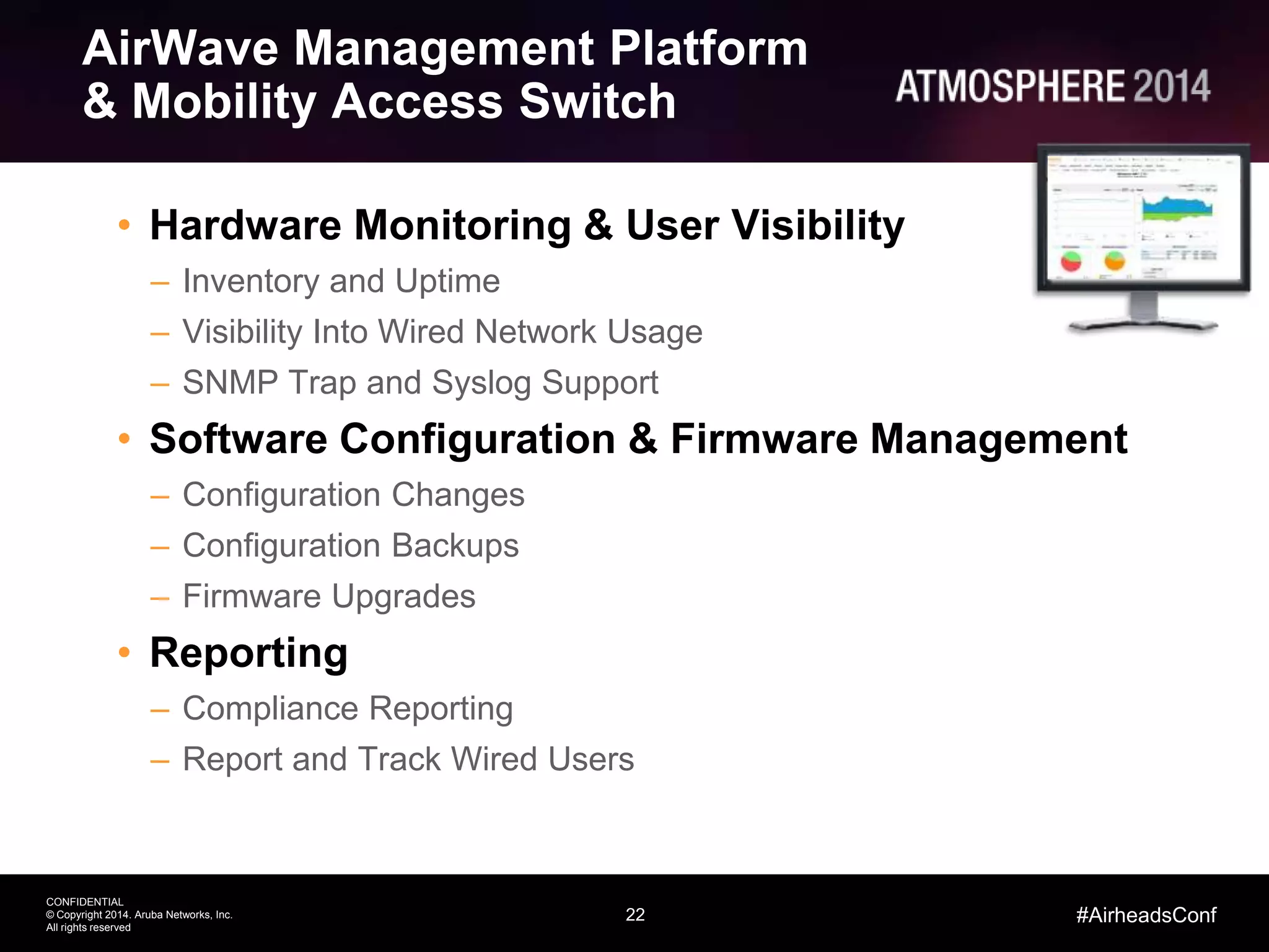22
CONFIDENTIAL
© Copyright 2014. Aruba Networks, Inc.
All rights reserved
#AirheadsConf
AirWave Management Platform
& Mobility Access Switch
• Hardware Monitoring & User Visibility
– Inventory and Uptime
– Visibility Into Wired Network Usage
– SNMP Trap and Syslog Support
• Software Configuration & Firmware Management
– Configuration Changes
– Configuration Backups
– Firmware Upgrades
• Reporting
– Compliance Reporting
– Report and Track Wired Users
 