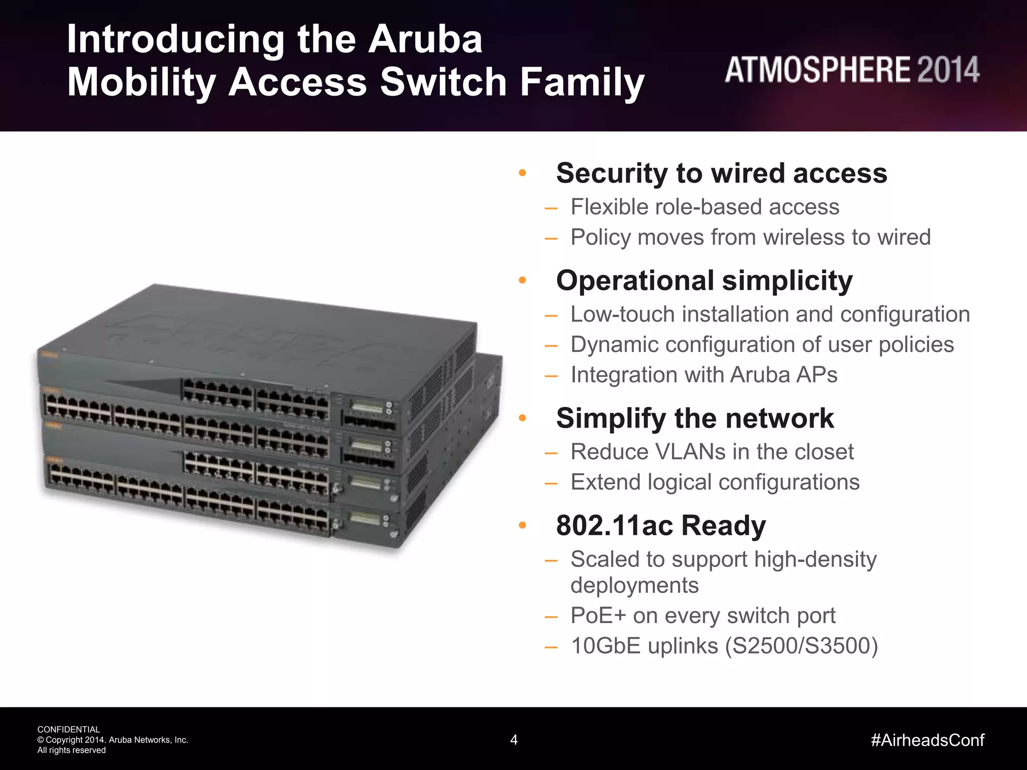 4
CONFIDENTIAL
© Copyright 2014. Aruba Networks, Inc.
All rights reserved
#AirheadsConf
Introducing the Aruba
Mobility Access Switch Family
• Security to wired access
– Flexible role-based access
– Policy moves from wireless to wired
• Operational simplicity
– Low-touch installation and configuration
– Dynamic configuration of user policies
– Integration with Aruba APs
• Simplify the network
– Reduce VLANs in the closet
– Extend logical configurations
• 802.11ac Ready
– Scaled to support high-density
deployments
– PoE+ on every switch port
– 10GbE uplinks (S2500/S3500)
 