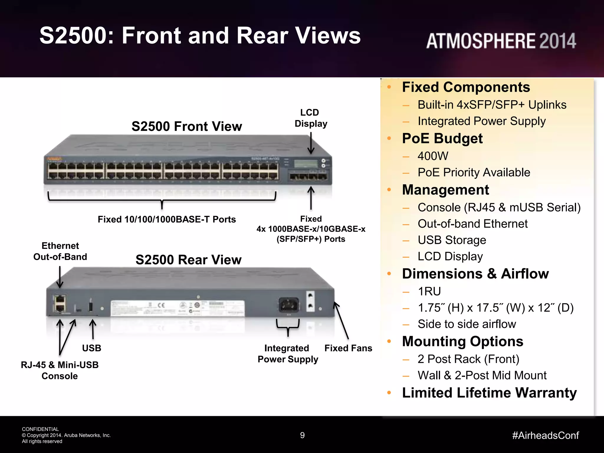 9
CONFIDENTIAL
© Copyright 2014. Aruba Networks, Inc.
All rights reserved
#AirheadsConf
S2500: Front and Rear Views
S2500 Front View
LCD
Display
Fixed 10/100/1000BASE-T Ports
• Fixed Components
– Built-in 4xSFP/SFP+ Uplinks
– Integrated Power Supply
• PoE Budget
– 400W
– PoE Priority Available
• Management
– Console (RJ45 & mUSB Serial)
– Out-of-band Ethernet
– USB Storage
– LCD Display
• Dimensions & Airflow
– 1RU
– 1.75˝ (H) x 17.5˝ (W) x 12˝ (D)
– Side to side airflow
• Mounting Options
– 2 Post Rack (Front)
– Wall & 2-Post Mid Mount
• Limited Lifetime Warranty
Fixed
4x 1000BASE-x/10GBASE-x
(SFP/SFP+) Ports
S2500 Rear View
USB Integrated
Power Supply
Ethernet
Out-of-Band
RJ-45 & Mini-USB
Console
Fixed Fans
 