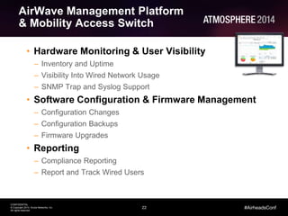 22
CONFIDENTIAL
© Copyright 2014. Aruba Networks, Inc.
All rights reserved
#AirheadsConf
AirWave Management Platform
& Mobility Access Switch
• Hardware Monitoring & User Visibility
– Inventory and Uptime
– Visibility Into Wired Network Usage
– SNMP Trap and Syslog Support
• Software Configuration & Firmware Management
– Configuration Changes
– Configuration Backups
– Firmware Upgrades
• Reporting
– Compliance Reporting
– Report and Track Wired Users
 