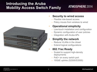 4
CONFIDENTIAL
© Copyright 2014. Aruba Networks, Inc.
All rights reserved
#AirheadsConf
Introducing the Aruba
Mobility Access Switch Family
• Security to wired access
– Flexible role-based access
– Policy moves from wireless to wired
• Operational simplicity
– Low-touch installation and configuration
– Dynamic configuration of user policies
– Integration with Aruba APs
• Simplify the network
– Reduce VLANs in the closet
– Extend logical configurations
• 802.11ac Ready
– Scaled to support high-density
deployments
– PoE+ on every switch port
– 10GbE uplinks (S2500/S3500)
 