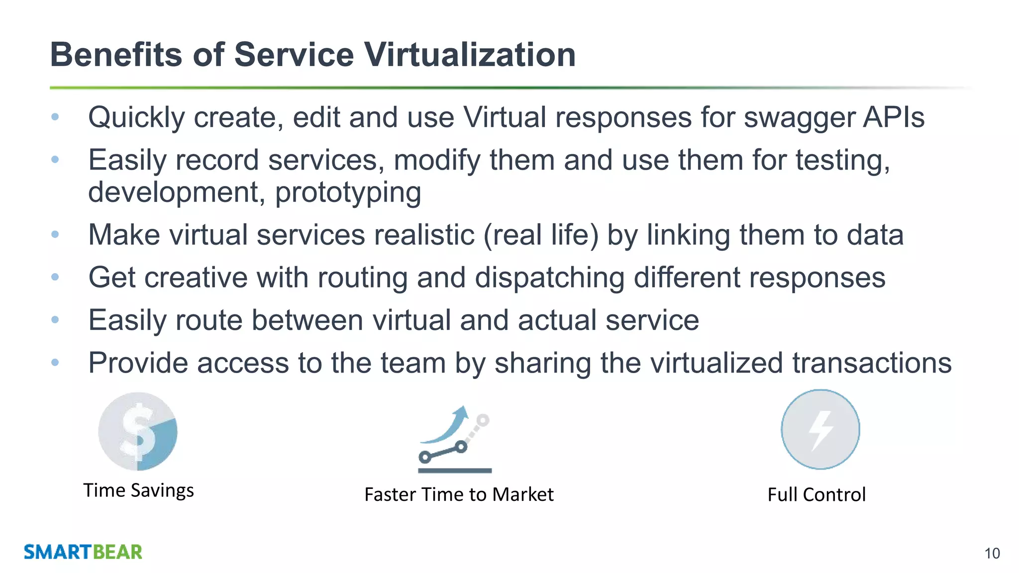 10
Benefits of Service Virtualization
• Quickly create, edit and use Virtual responses for swagger APIs
• Easily record services, modify them and use them for testing,
development, prototyping
• Make virtual services realistic (real life) by linking them to data
• Get creative with routing and dispatching different responses
• Easily route between virtual and actual service
• Provide access to the team by sharing the virtualized transactions
Time Savings Faster Time to Market Full Control
 