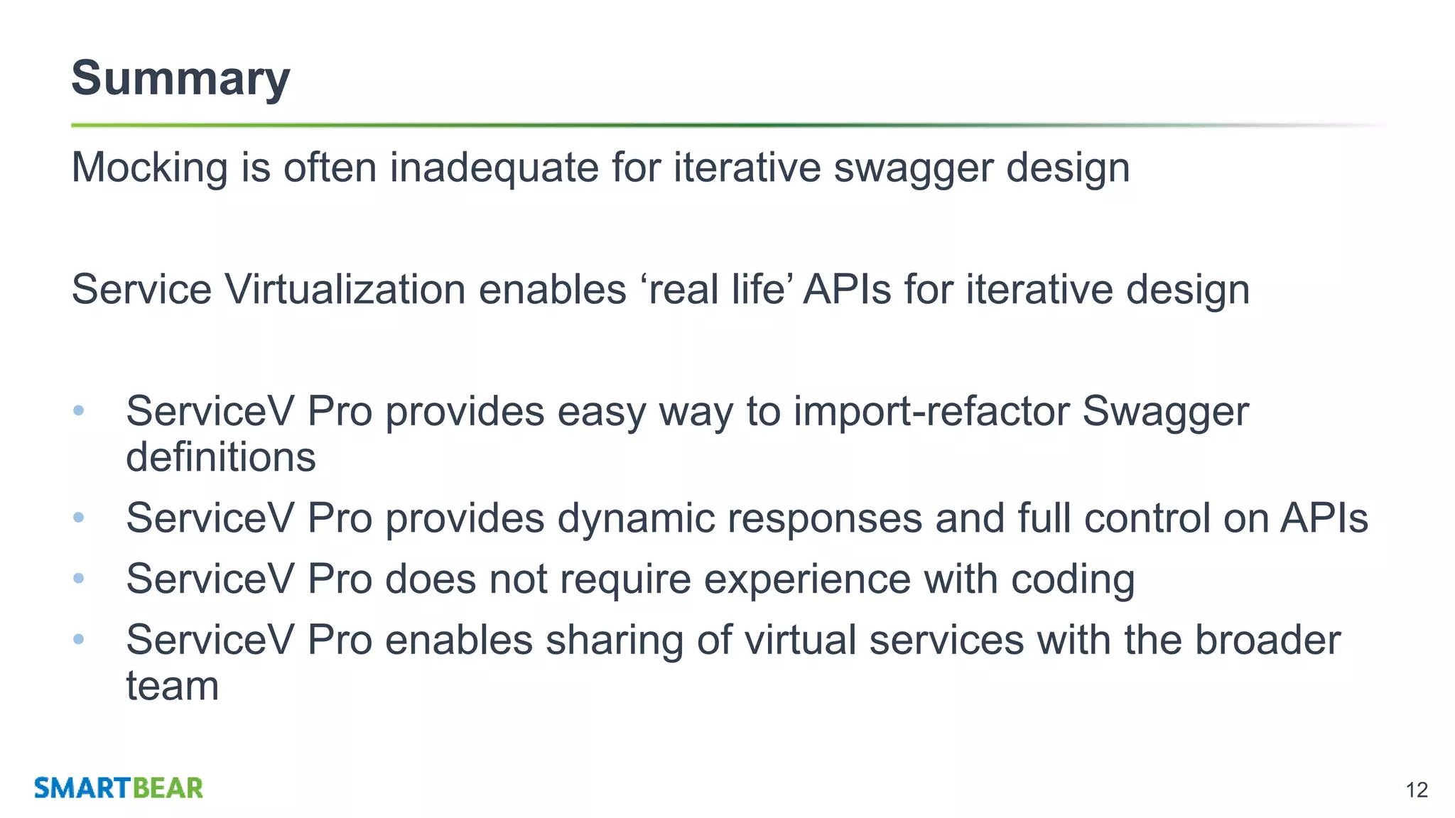 12
Summary
Mocking is often inadequate for iterative swagger design
Service Virtualization enables ‘real life’ APIs for iterative design
• ServiceV Pro provides easy way to import-refactor Swagger
definitions
• ServiceV Pro provides dynamic responses and full control on APIs
• ServiceV Pro does not require experience with coding
• ServiceV Pro enables sharing of virtual services with the broader
team
 
